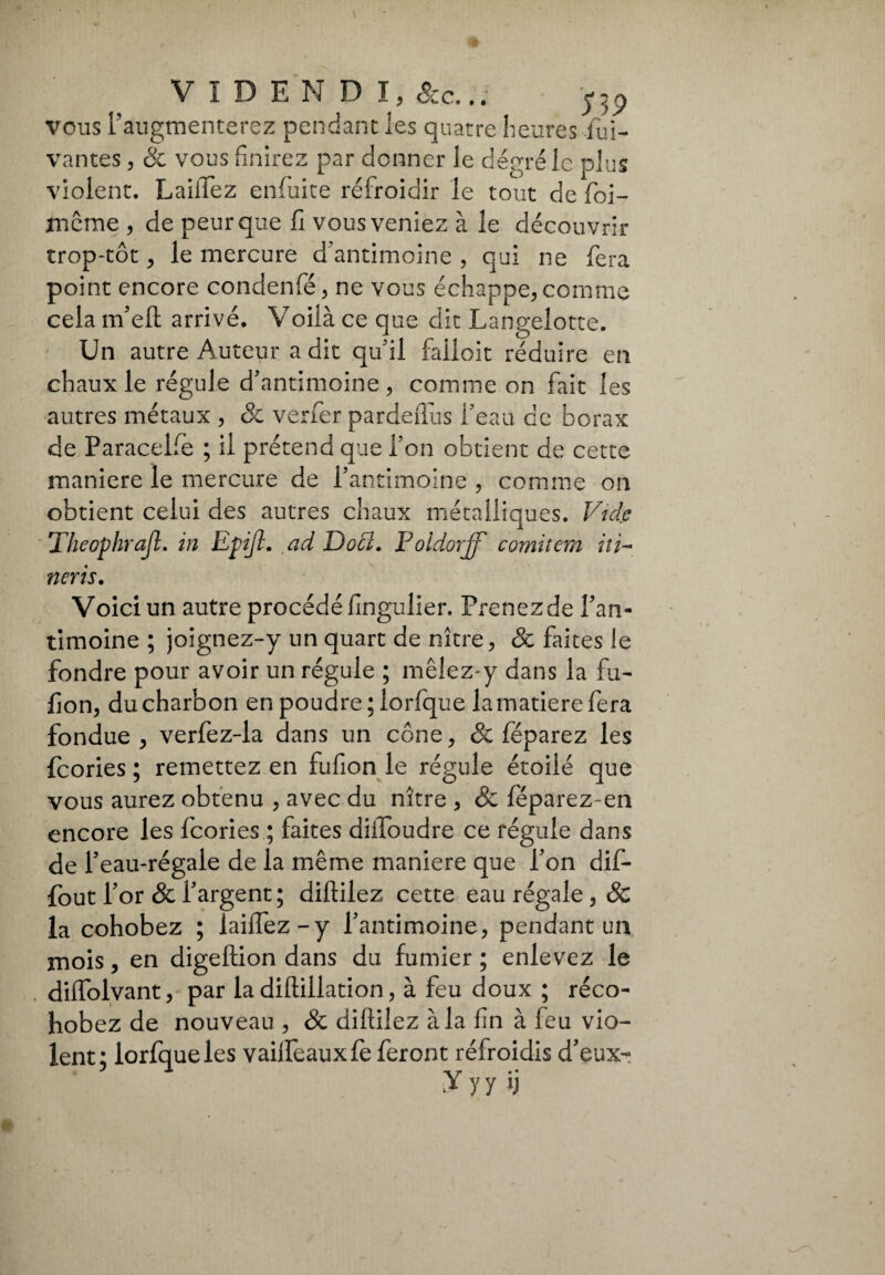 vous l’augmenterez pendant les quatre heures lui- vantes , & vous finirez par donner le degré le plus violent. LailTez enfuite refroidir le tout de foi- rnême , de peur que fi vous veniez à le découvrir trop-tôt, le mercure d’antimoine , qui ne fera point encore condenfé, ne vous échappe, comme cela m’eft arrivé. Voiià ce que dit Langelotte. Un autre Auteur a dit qu'il falloir réduire en chaux le régule d'antimoine, comme on fait les autres métaux , & verfer pardeftiis l'eau de borax de Paracele ; il prétend que l’on obtient de cette maniere le mercure de l’antimoine , comme on obtient celui des autres chaux métalliques. Vide Theophrajl. in Epijl. ad Doti. Foidorff comitem iti- tiens. Voici un autre procédé fingulier. Prenez de l’an¬ timoine ; joignez-y un quart de nître, & faites le fondre pour avoir un régule ; mêlez-y dans la fu- fion, du charbon en poudre; lorfque lamatierefera fondue , verfez-la dans un cône, & féparez les feories ; remettez en fufion le régule étoilé que vous aurez obtenu , avec du nitre , & féparez-en encore les feories ; faites diifoudre ce régule dans de l’eau-régale de la même maniere que l’on dif- fout l’or & l’argent; diftilez cette eau régale , & la cohobez ; iaiffez-y l’antimoine, pendant un mois, en digeftion dans du fumier ; enlevez le diflolyant, par la diftillation, à feu doux ; réco- hobez de nouveau , Ôc difìilez àia fin à feu vio¬ lent; lorfque les vaifteauxfe feront réfroidis d’eux-