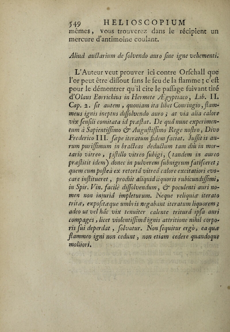 549 HELIOSCOPIUM mêmes, vous trouverez dans ie récipient un mercure d’antimoine coulant. Aliuâ avMarium de folvendo amo fine igne vehementi* L’Auteur veut prouver ici contre Orfchall qiie l’or peut être diflout fans le feu de la flamme ; c’efl: pour le démontrer qu il cite le paffage luivant tiré d’Qlaus Eorrichius in Hermete Ægyptiaco, Lib. IL Cap. 2. fit autem , quoniam ita libet Conringio ,flam~ meus ignis ineptus dijjolvcndo auro ; at via alia calore vix fenfüi comitata id praflat. De qua nunc expenmen- tum à Sapientijfmo Augufhffimo Rege noflro, Divo Frederico III. fepe iteratum fldem faciat. Juffit is au- rum purifimum in brabdeas dedublum tam dm in mor- tario vitrea } pif ilio vitreo fibigi, (tandem in aureo preeflitit idem') donec in pulverem fubnigrumfatifier et ; quem cum pofleà ex retortd vitrea calore excitatiori evo- care injlitueret, prodiit ali quid liquori s rubicundijfmi» in Spir. Vin. facile diffolvendum, & poculenti auri no¬ mea non injuria impleturum. ISeque reliquiee iterato tritee, expofiteeque umbris negabant iteratum liquorem ; adeo ut vel hac vix tenuiter calerne tritura ipfa auri compages, licet violenti firnd ignis attritione nihil corpo- ris fui deperdat, folvatur. Non fequitur ergo, ea quœ flammeo igni non cedunt, non etiam cedere quandoque molimi»