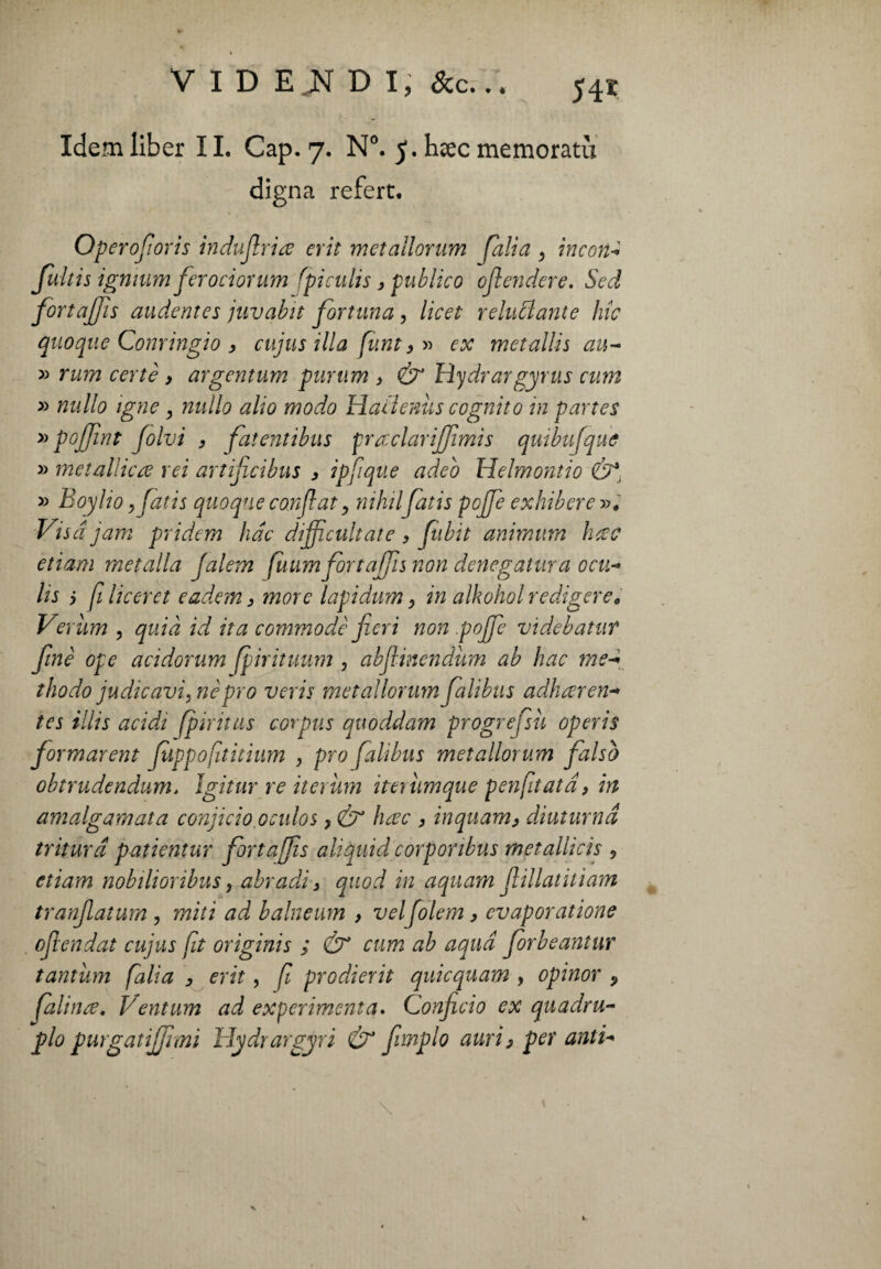 Idem liber 11. Cap. 7. N°. 5. hcec memorati! digna refert, Operofioris indufiriœ erit metallorum fait a , incon Jultis ignmm ferociorum fi euh s, publico offendere. Sed fortaffis audentes juvabit fortuna, licet reluclante hic quoque Conringio , cujus ilia [tint3 » ex metallis au- » rum certe , argentum purum > & Hydrargyrus cum » nullo igne, nullo alio modo Haüenùs cognito in partes » poffìnt folvi , fatentibus prœclarijfimis quibufque » metalliche rei artificibus 3 ipfique adeo Helmontio &, » Boy ho, fatis quoque confiat, mìni fatis poffie exhiberez. Vis ajam pridem fide dijficultate 3 fubit animitm ficee etiam met alla Jalem fuum fortajfis non denegatma ocu- lis j filiceret eadem3 more lapìdum 3 in alkohol redigere, Verìim 3 quid id ita commodè fieri non goffe videbatuf fine ope acidorum fipirituum , abfiinendùm ab hac meg thodo judicavi, nè prò veris metallorum falibus adharen- tes illis acidi fpìritus corpus quoddam progrefsù operis formatent Juppoftitium , prò falibus metallorum falso obtrudendum. Igitur re iterimi ittiìimque penfiata 3 in amalgamata confido,0eidos 3& ficee 3 inquam3 diuturna tritura patientur fort a [fis aliquid corponbus metallicis 5 etiam nobilioribus, abradi 3 quod in aquam flillatuiam tranfiatum , miti ad baineum > velfolem 3 evaporatione ofiendat cujus ft originis ; Ò* cum ab aqud forbeantur tantum [alia 3 erit, fi prodierit quicquam , opinor ? faliare, Ventum ad expérimenta. Confido ex quadru~ glo purgatiffimì Hydrargyri & fimplo auri3 per antd