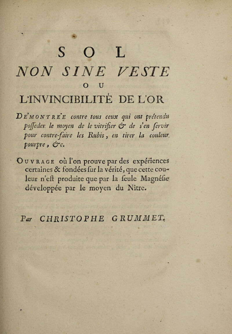 SOL NON SINE VESTE o u L’INVINCIBILITÉ DE L’OR I D e mont ree contre tous ceux qui ont prétendu p offe de y le moyen de le vitrifier & de sen fervif pour contrefaire les Rubis, en tirer la couleur, fourpre, &c. Ouvrage où Ton prouve par des expériences certaines & fondées fur la vérité, que cette cou¬ leur n’eft produite que par la feule Magnéfie développée par le moyen du Nître. Par CHRISTOPHE GRUMMET,