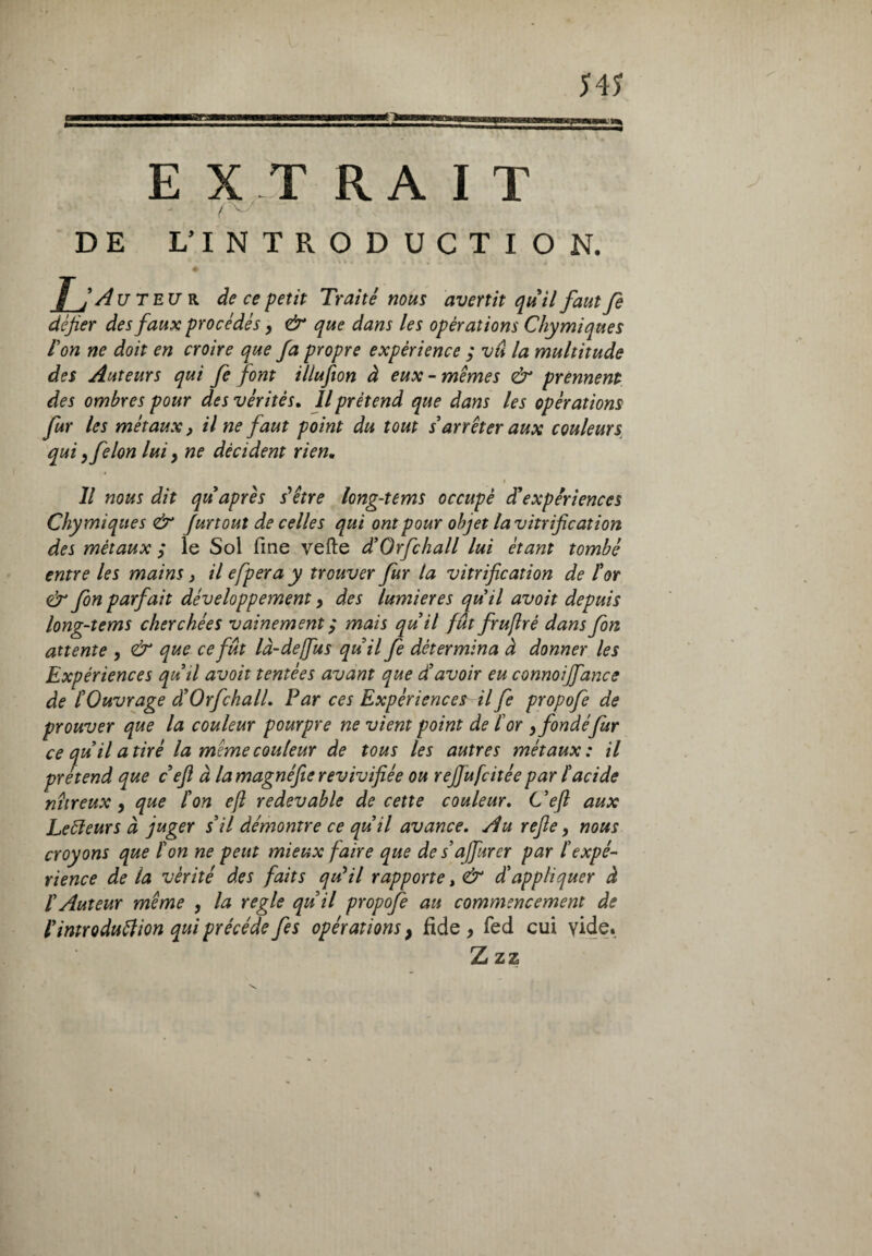 fi E X -T R A I T ( v DE L’INTRODUCTION. L Auteur de ce petit Traité nous avertit quii faut fe défier des faux procédés, & que dans les opérations Chymiques Ion ne doit en croire que fa propre expérience ; vû la multitude des Auteurs qui fe font illufion à eux - memes & prennent des ombres pour des vérités. Il prétend que dans les opérations fur les métaux, il ne faut point du tout s'arrêter aux couleurs, qui y félon lui, ne décident rien, » Il nous dit qu après s'être long-tems occupé d'expériences Chymiques & furtout de celles qui ont pour objet la vitrification des métaux ; le Sol fine vefte d'Orfchall lui étant tombé entre les mains > il efpera y trouver fur ta vitrification de for & fon parfait développement} des lumières quii avoit depuis long-tems cherchées vainement ; mais quii fût fruftré dans fon attente , & que ce fût là-dejfus quii fe détermina à donner les Expériences qu ii avoit tentées avant que d'avoir eu connoiffance de l'Ouvrage â'Orfchall. Par ces Expériences il fe propofe de prouver que la couleur pourpre ne vient point de for yfondéfur ce qu il a tiré la même couleur de tous les autres métaux: il prétend que c efi à la magnéfie revivifiée ou rejjufcitée par l'acide nitreux , que l'on ejl redevable de cette couleur. C'eft aux Leëfeurs à juger s'il démontre ce qu'il avance. Au refie 9 nous croyons que l'on ne peut mieux faire que de s'affurer par l'expé¬ rience de la vérité des faits qu'il rapporte, & d'appliquer à f Auteur même , la regie qu'il propofe au commencement de l'introduftion qui précédé fes opérations} fide > fed cui vide. Z zz