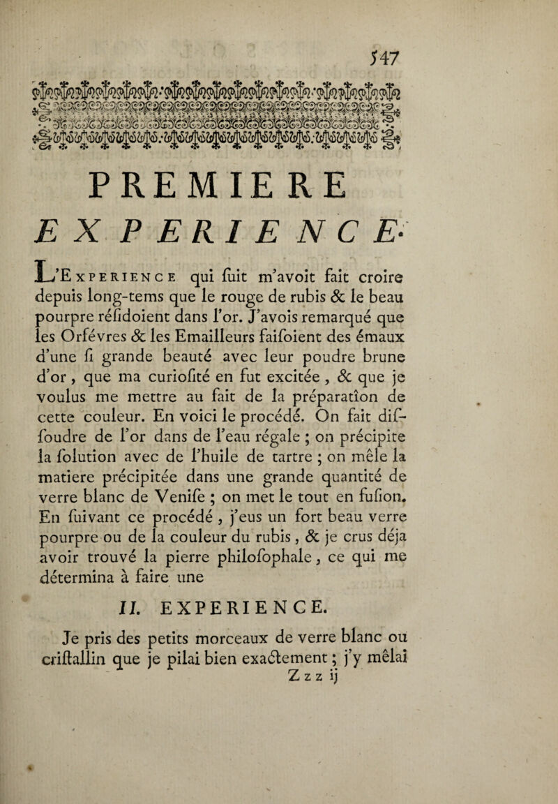 PREMIERE EX P ERI E N C E- ,* * * r*^*1** rv L’Experience qui fuit m’avoit fait croire depuis iong-tems que le rouge de rubis & le beau pourpre réfidoient dans l’or. J’avois remarqué que les Orfèvres 8c les Emailleurs faifoient des émaux d’une fi grande beauté avec leur poudre brune d’or , que ma curiofité en fut excitée, 8c que je voulus me mettre au fait de la préparation de cette couleur. En voici le procédé. On fait difi- foudre de l’or dans de l’eau régale ; on précipite la folution avec de l’huile de tartre ; on mêle la matière précipitée dans une grande quantité de verre blanc de Venife ; on met le tout en fufioti. En fuivant ce procédé , j’eus un fort beau verre pourpre ou de la couleur du rubis, 8c je crus déjà avoir trouvé la pierre philofophale, ce qui me détermina à faire une IL EXPERIENCE. Je pris des petits morceaux de verre blanc ou criftallin que je pilai bien exactement ; j’y mêlai Z z z ij