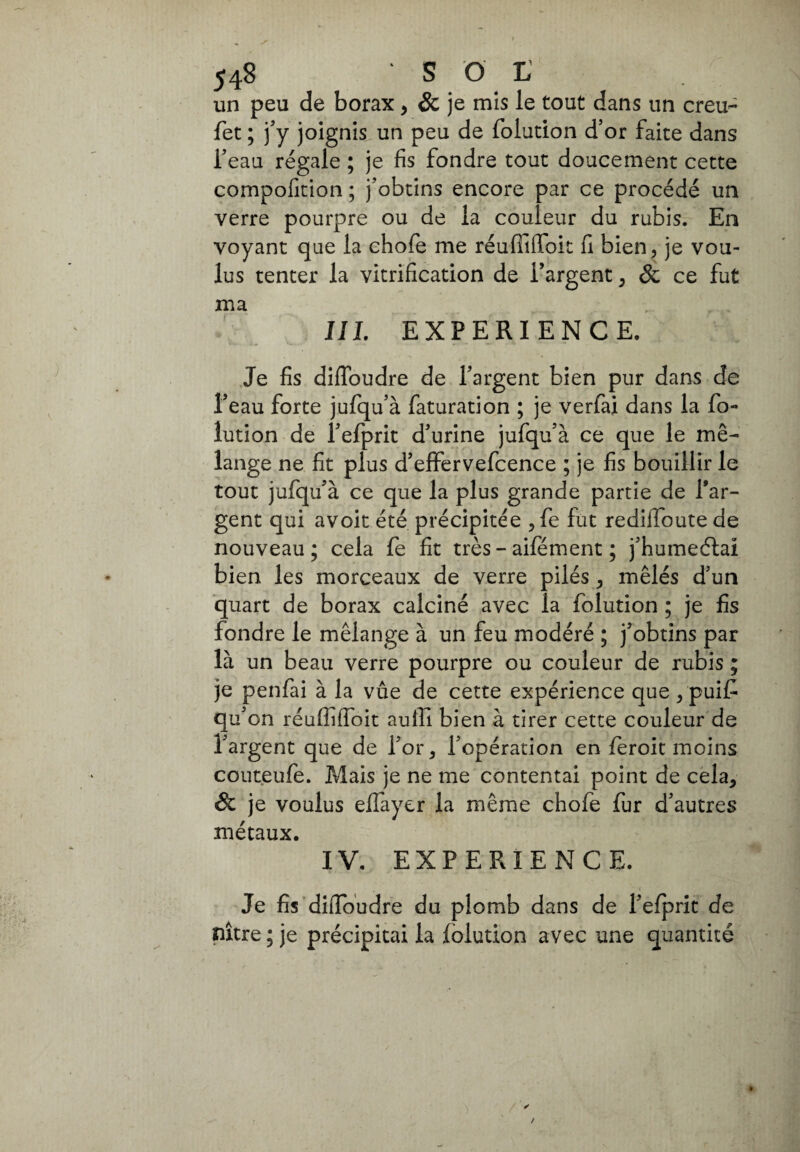 un peu de borax, & je mis le tout dans un creu- fet ; j’y joignis un peu de folution d’or faite dans l’eau régale ; je fis fondre tout doucement cette compofition ; j’obtins encore par ce procédé un verre pourpre ou de la couleur du rubis. En voyant que la chofe me réuffiflfoit fi bien, je vou¬ lus tenter la vitrification de l’argent, & ce fut ma IIL EXPERIENCE. Je fis difïbudre de l’argent bien pur dans de l’eau forte jufqu’à faturation ; je verfai dans la fo¬ lution de l’efprit d’urine jufqu’à ce que le mé¬ lange ne fit plus d’effervefcence ; je fis bouillir le tout jufqu’à ce que la plus grande partie de l’ar¬ gent qui avoit été précipitée , fe fut rediffoute de nouveau ; cela fe fit très - aifément ; j’humeétai bien les morceaux de verre pilés, mêlés d’un quart de borax calciné avec la folution ; je fis fondre le mélange à un feu modéré ; j’obtins par là un beau verre pourpre ou couleur de rubis ; je penfai à la vûe de cette expérience que , puif qu’on réufliifoit aulii bien à tirer cette couleur de l’argent que de l’or, l’opération en fieroit moins couteufe. Mais je ne me contentai point de cela, & je voulus elfayer la même chofe fur d’autres métaux. IV. EXPERIENCE. Je fis dilfoudre du plomb dans de l’efprit de nître ; je précipitai la folution avec une quantité