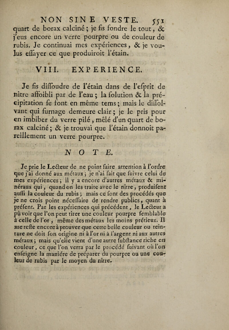 quart de borax calcine ; je fis fondre le tout, 8c j'eus encore un verre pourpre ou de couleur de rubis. Je continuai mes expériences, & je vou¬ lus eflayer ce que produiroit l'étain. Vili. EXP ERIEN CE. Je fis difloudre de Pétain dans de Pefprit de nitre affoibli par de Peau ; la folution & la pré¬ cipitation fie font en même tems ; mais le diffol- vant qui fumage demeure clair ; je le pris pour en imbiber du verre pilé , mêlé d'un quart de bo¬ rax calciné ; 8c je trouvai que Pétain donnoit pa¬ reillement un verre pourpre. NOTE. Je prie le Leêleur de ne point faire attention à l’ordre que j’ai donné aux métaux ; je n’ai fait que fuivre celui de mes expériences ; il y a encore d’autres métaux & mi¬ néraux qui, quand on les traite avec le nitre, produifent aulii la couleur du rubis ; mais ce font des procédés que je ne crois point néceflaire de rendre publics, quant à préfent. Par les expériences qui précédent, le Le&eura pû voir que Ponpeut tirer une couleur pourpre femblable à celle de l’or, même des métaux les moins prétieux. Il me relie encore à prouver que cette belle couleur ou tein¬ ture ne doit fon origine ni à l’or ni à l’argent ni aux autres métaux ; mais qu’elle vient d’une autre fubftance riche eu couleur, ce que l’on verra par le procédé fuivant où l’on enfeigne la manière de préparer du pourpre ou une GQt*-r leur de rubis par le moyen du nitre»