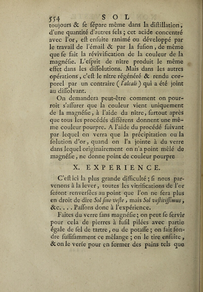 toujours & fé fépare même dans la diftillation, d'une quantité d’autres fels ; cet acide concentré avec l’or, efl: enfuite ranimé ou développé par le travail de l’émail & par la fufion, de même que fe fait la révivification de la couleur de la magnéfie. L’efprit de nître produit le même effet dans les diflolutions. Mais dans les autres opérations 3 c’eft le nître régénéré & rendu cor¬ porel par un contraire ( l’alcali ) qui a été joint au difldlvant. On demandera peut-être comment on pour- roit s’aflurer que la couleur vient uniquement de la magnéfie 3 à l’aide du nître 3 furtout après que tous les procédés différens donnent une mê¬ me couleur pourpre. A l’aide du procédé fuivant par lequel on verra que la précipitation ou la folution d^or, quand on l’a jointe à du verre dans lequel originairement on n’a point mêlé de magnéfie 3 ne donne point de couleur pourpre X. EXPERIENCE. C’eflici la plus grande difficulté ; fi nous par¬ venons à la lever 3 toutes les vitrifications de l’or feront renverfées au point que l’on ne fera plus en droit de dire Sol fine Vefle , mais Sol vefitijfimus, &c. . . . Palfons donc à l’expérience. Faites du verre fans magnéfie ; on peut fe fervir pour cela de pierres à fufil pilées avec partie égale de fel de tartre 3 ou de potaffe ; on fait fon¬ dre fuffifamment ce mélange ; on le tire enfuite y &onle verfe pour en former des pains tels que