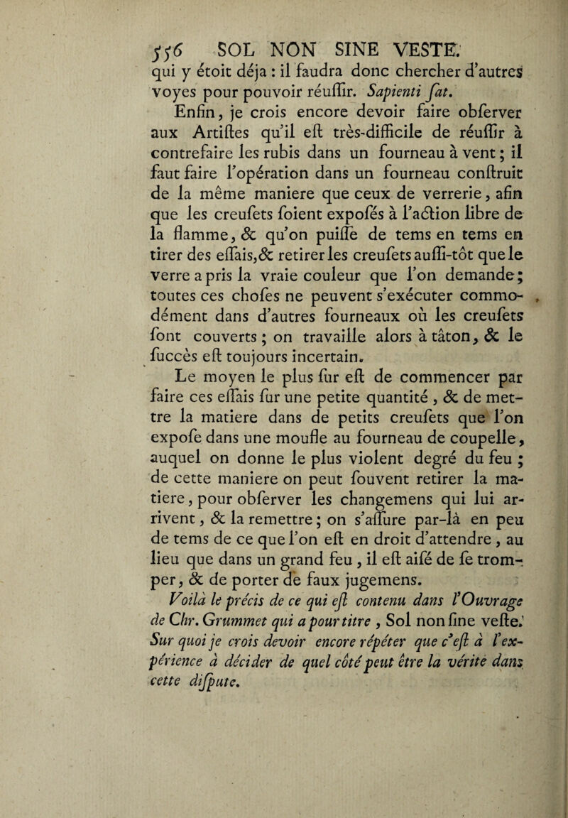 H6 SOL NON SINE VESTE. qui y étoic déjà : il faudra donc chercher d’autres voyes pour pouvoir réuffir. Sapienti fat. Enfin, je crois encore devoir faire obferver aux Artiftes qu’il eft très-difficile de réuffir à contrefaire les rubis dans un fourneau à vent ; il faut faire l’opération dans un fourneau conftruit de la même maniere que ceux de verrerie, afin que les creufets foient expofés à l’adtion libre de la flamme, & qu’on puifle de tems en tems en tirer des eflais,& retirer les creufets aufïi-tôt que le verre a pris la vraie couleur que l’on demande; toutes ces chofes ne peuvent s’exécuter commo- , dément dans d’autres fourneaux où les creufets font couverts ; on travaille alors à tâton> & le fuccès eft toujours incertain. Le moyen le plus fur eft de commencer par faire ces eflais fur une petite quantité , & de met¬ tre la matière dans de petits creufets que l’on expofe dans une moufle au fourneau de coupelle, auquel on donne le plus violent degré du feu ; de cette maniere on peut fouvent retirer la ma¬ tière , pour obferver les changemens qui lui ar¬ rivent , Sc la remettre ; on s’aflure par-là en peu de tems de ce que l’on eft en droit d’attendre , au lieu que dans un grand feu , il eft aifé de le trom¬ per, oc de porter de faux jugemens. Voilà le précis de ce qui ejl contenu dans l'Ouvrage de Chr. Grummet qui a pour titre , Sol non fine vefte.1 Sur quoi je crois devoir encore répéter que cJefl à l’ex¬ périence à décider de quel côté peut être la vérité dam cette difpute.