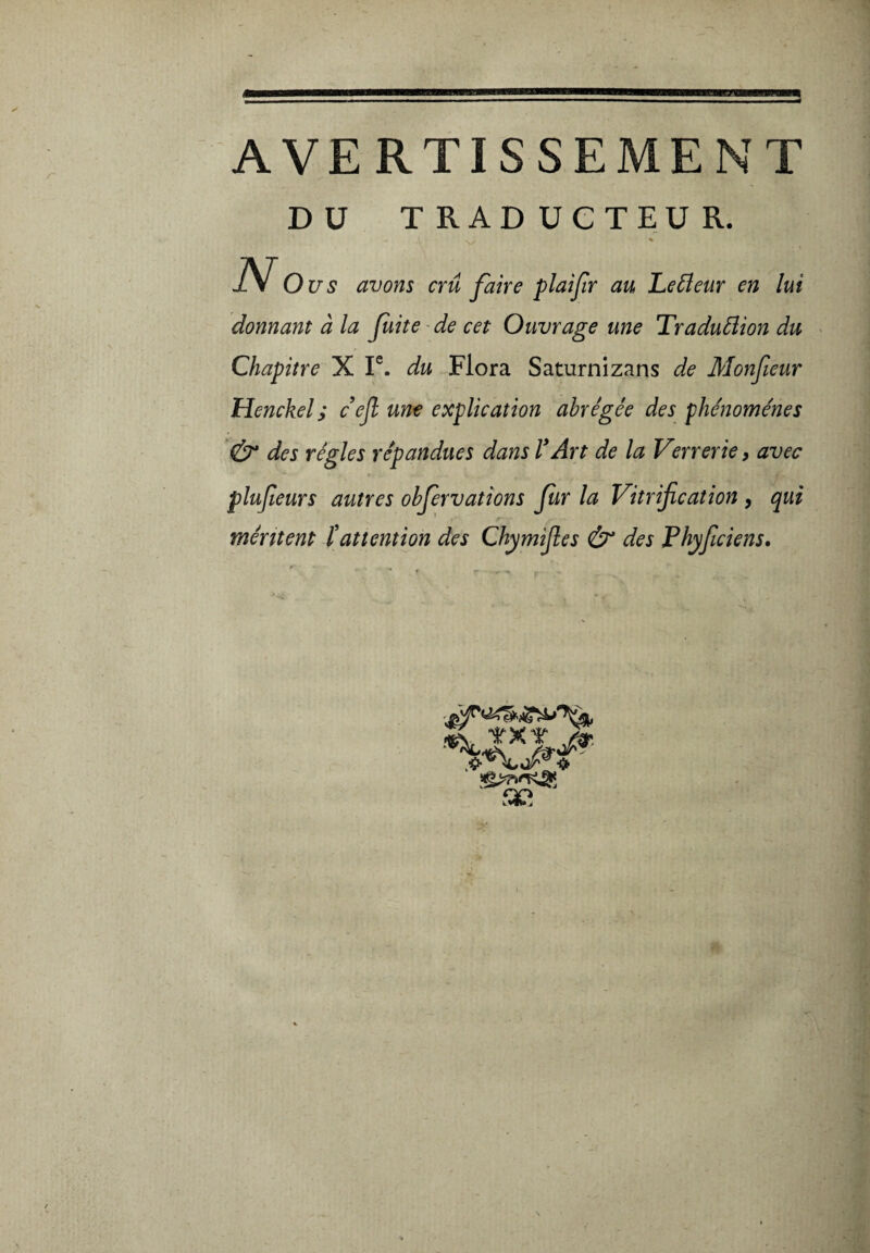 AVERTISSEMENT DU TRADUCTEUR. - ' N. % N o us avons crû faire plaifir au Leéleur en lui donnant à la fuite de cet Ouvrage une Traduâion du Chapitre X Ie. du Flora Saturnizans de Monfieur Henckel ; cefi une explication abrégée des phénomènes & des régies répandues dans VArt de la Verrerie, avec plufieurs autres obfervations far la Vitrification , qui méritent ïattention des Chymifies & des Fhyficiens. g&'KSts