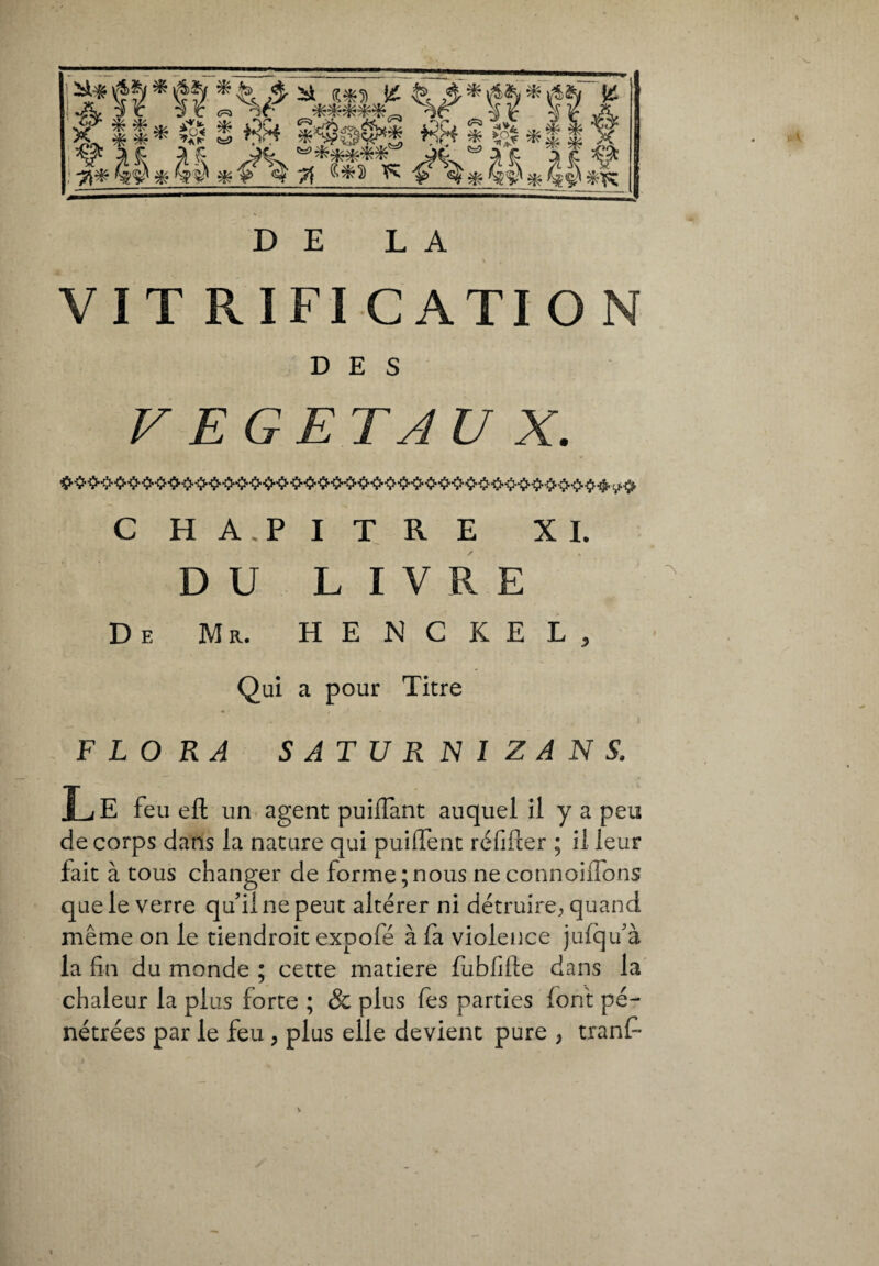 DE LA VIT RIFI CATI O N DES VEGETAUX. C HA.PITRE XL DU LIVRE De Mr. H E N C K E L , Qui a pour Titre FLORA SATURNIZAN S. Le feu efl un agent puilfant auquel il y a peu de corps dans la nature qui puiffent réfifter ; il leur fait à tous changer de forme;nous neconnoiifons que le verre qu’il ne peut altérer ni détruire, quand même on le tiendroit expofé à fa violence jufqu’à la fin du monde ; cette matière fubfifte dans la chaleur la plus forte ; & plus fes parties font pé¬ nétrées par le feu , plus elle devient pure , tranfi*