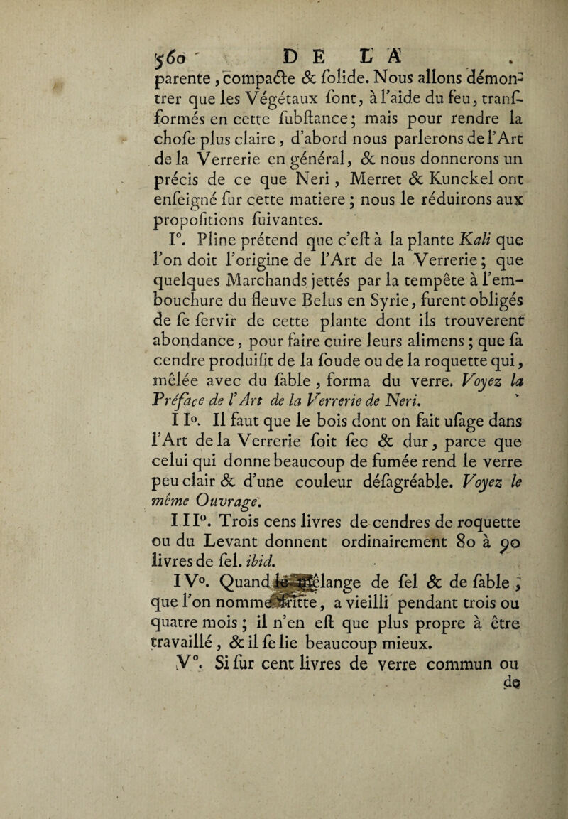 $6ó ' DELA . parente, compaéfe & folide. Nous allons démon¬ trer que les Végétaux font, à faide du feu, trans¬ formés en cette fubftance; mais pour rendre la chofe plus claire , d’abord nous parlerons de l’Art de la Verrerie en général, & nous donnerons un précis de ce que Neri, Merret & Kunckel ont enfeigné fur cette matière ; nous le réduirons aux propofitions fuivantes. 1°. Pline prétend que c’eft à la plante Kali que l’on doit l’origine de l’Art de la Verrerie; que quelques Marchands jettés par la tempête à l’em¬ bouchure du fleuve Belus en Syrie, furent obligés de fe fervir de cette plante dont ils trouvèrent abondance, pour faire cuire leurs alimens ; que fa cendre produifit de la foude ou de la roquette qui, mêlée avec du fable , forma du verre. Voyez la Préface de f Art de la Verrerie de Neri. 11°. Il faut que le bois dont on fait ufàge dans l’Art delà Verrerie foit fec & dur, parce que celui qui donne beaucoup de fumée rend le verre peu clair & d’une couleur défagréable. Voyez le même Ouvrage'. 111°. Trois cens livres de cendres de roquette ou du Levant donnent ordinairement 8o à po livres de fel. ibid. IV°. Quand |e|§|slange de fel & de fable ; que l’on nommdSSîtte, a vieilli pendant trois ou quatre mois ; il n’en eft que plus propre à être travaillé, &ilfelie beaucoup mieux. Y0, Si fur cent livres de verre commun ou