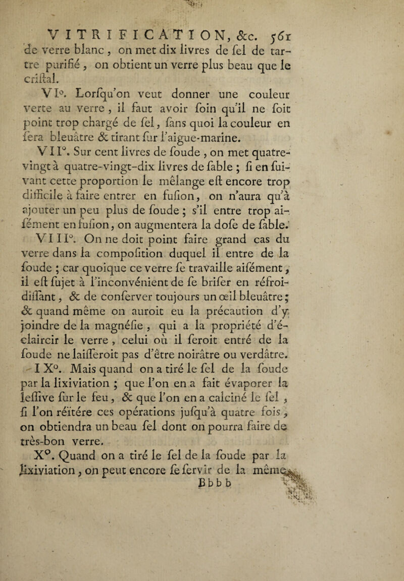 de verre blanc , on met dix livres de fel de tar¬ tre purifié y on obtient un verre plus beau que le enflai. VI°. Lorfqu’on veut donner une couleur verte au verre , il faut avoir foin qu'il ne foit point trop chargé de fel, fans quoi la couleur en fera bleuâtre 8c tirant fur l'aigue-marine. V 1 F. Sur cent livres de foude , on met quatre- vingt à quatre-vingt-dix livres de fable ; fi en fui- vant cette proportion le mélange eft encore trop difficile à faire entrer en fufion, on n’aura qu'à ajouter un peu plus de foude ; s’il entre trop ai- fément en fuilon, on augmentera la dofe de fable. VI ï 1°. On ne doit point faire grand cas du verre dans la compofition duquel il entre de la foude ; car quoique ce verre fe travaille aifément f il eft fujet à l'inconvénient de fe brifer en réfroi- diilant ? 8c de conferver toujours un œil bleuâtre ; êc quand même on auroit eu la précaution d’y* joindre de la magnéfie , qui a la propriété d'é¬ claircir le verre , celui où il feroit entré de la foude nelaifferoit pas d'être noirâtre ou verdâtre. I X°. Mais quand on a tiré le fel de la foude par la lixiviation ; que l’on en a fait évaporer la leffive fur le feu, 8c que l’on en a calciné le fel * fi l’on réitéré ces opérations jufqu'à quatre fois ^ on obtiendra un beau fel dont on pourra faire de très-bon verre. X°. Quand on a tiré le fel de la foude par la iîxiyiation, on peut encore fefervir de la mêm^i B b b b