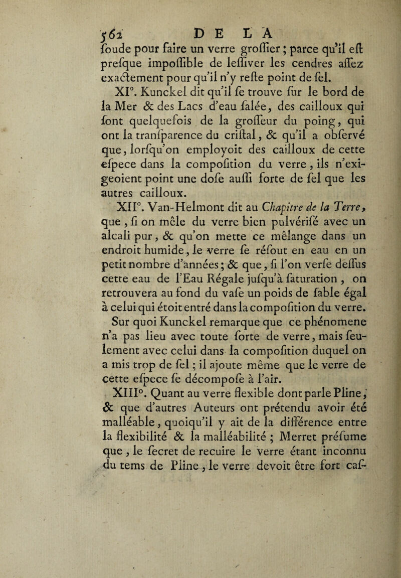 foude pour faire un verre groffier ; parce qu'il eft prefque impoflible de leffiver les cendres aiïez exactement pour qu'il n'y relie point de fel. XIO. Kunckel dit qu'il fe trouve fur le bord de la Mer & des Lacs d'eau falée, des cailloux qui font quelquefois de la grolfeur du poing, qui ont la tranfparence du crillal, & qu'il a obfervé que, lorfqu'on employoit des cailloux de cette efpece dans la compofition du verre , ils n'exi- geoient point une dofe auffi forte de fel que les autres cailloux. XIP. Van-Helmont dit au Chapitre de la Terre, que , fi on mele du verre bien pulvérifé avec un alcali pur, & qu'on mette ce mélange dans un endroit humide, le verre fe réfout en eau en un petit nombre d'années; 8c que, fi l'on verfe deflus cette eau de l'Eau Régale jufqu'à faturation , on retrouvera au fond du vafe un poids de fable égal à celui qui étoit entré dans la compofition du verre. Sur quoi Kunckel remarque que ce phénomène n’a pas lieu avec toute forte de verre, mais feu¬ lement avec celui dans la compofition duquel on a mis trop de fel ; il ajoute meme que le verre de cette efpece fe décompofe à l'air. XIII0. Quant au verre flexible dont parle Pline, Sc que d'autres Auteurs ont prétendu avoir été malléable, quoiqu'il y ait de la différence entre la flexibilité & la malléabilité ; Merret préfume que , le fecret de recuire le verre étant inconnu du tems de Pline , le verre devoit être fort caf-