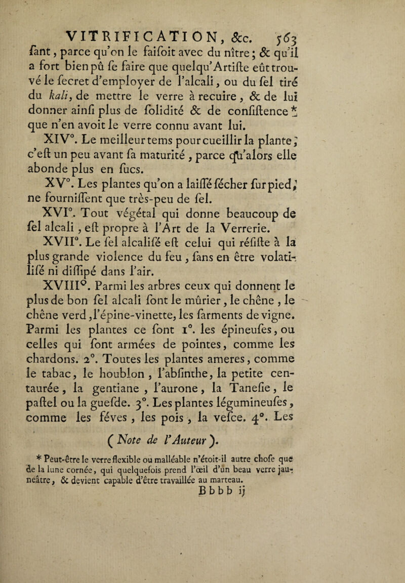 Tant, parce qu’on le faifoit avec du nître ; & qu'il a fort bien pu fe faire que quelqu’Artifte eût trou¬ vé le fecret d’employer de l’alcali, ou du fel tiré du kali, de mettre le verre à recuire , & de lui donner ainfi plus de folidité & de confiftence * que n’en avoit le verre connu avant lui. XIV0. Le meilleur tems pour cueillir la plante i c’eft un peu avant fa maturité , parce qValors elle abonde plus en fucs. XV°. Les plantes qu’on a laifféfécher fur pied,1 ne fournirent que très-peu de fel. XVI0. Tout végétal qui donne beaucoup de fel alcali , eli propre à l’Art de la Verrerie. XVII0. Le fel alcalifé eft celui qui réfifte à la plus grande violence du feu , fans en être volati¬ li fé ni diffipé dans l’air. XVIIIQ. Parmi les arbres ceux qui donnent le plus de bon fel alcali font le mûrier, le chêne , le chêne verd,l’épine-vinette, les farments de vigne. Parmi les plantes ce font i°. les épineufes, ou celles qui font armées de pointes, comme les chardons. 2°. Toutes les plantes ameres, comme le tabac, le houblon , l’abfinthe, la petite cen¬ taurée , la gentiane , l’aurone, la Tanefie, le paftel ou la guefde. 30. Les plantes légumineufes, comme les fèves , les pois, la vefee, 40. Les ( Note de l’Auteur ). * Peut-être le verre flexible ou malléable n’étoit-il autre chofe que de la lune cornée, qui quelquefois prend l’oeil d’un beau verre jau- neâtre, Ôc devient capable d’être travaillée au marteau. B b b b \y