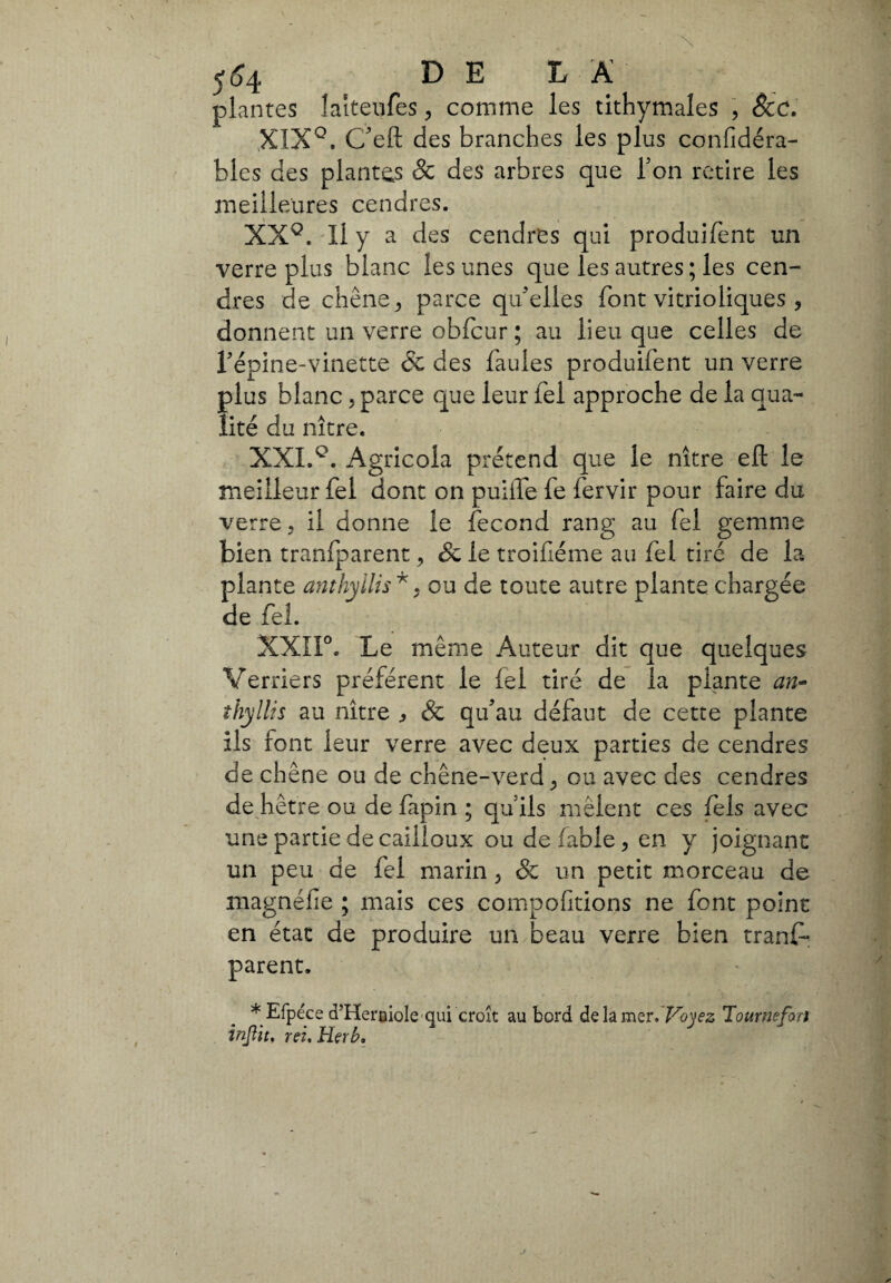 554 DELA plantes laiteufes , comme les tithymales , &c. XIX0. C'eft des branches les plus confidéra- bles des plantes & des arbres que Ton retire les meilleures cendres. XX°. Il y a des cendres qui produifent un verre plus blanc les unes que les autres ; les cen¬ dres de chêne^ parce qu'elles font vitrioliques, donnent un verre obfcur ; au lieu que celles de l'épine-vinette & des fautes produifent un verre plus blanc, parce que leur fel approche de la qua¬ lité du nître. XXL Agricola prétend que le nître efl: le meilleur fel dont on puifle fe fervir pour faire du verre, il donne le fécond rang au fel gemme bien tranfparent > <& le troifléme au fel tiré de la plante anthyllis*, ou de toute autre plante chargée de fel. XXII°. Le même Auteur dit que quelques Verriers préfèrent le fel tiré de la plante an- thyllis au nître , Sc qu'au défaut de cette plante ils font leur verre avec deux parties de cendres de chêne ou de chêne-verd, ou avec des cendres de hêtre ou de fapin ; qu'ils mêlent ces fels avec une partie de cailloux ou de fable , en y joignant un peu de fel marin , & un petit morceau de magnéfie ; mais ces compofitions ne font point en état de produire un beau verre bien tranf¬ parent. * Efpéce cPHernioIe qui croît au bord de la mer. Voyez Tournefoa injìit. rei. irlerb.