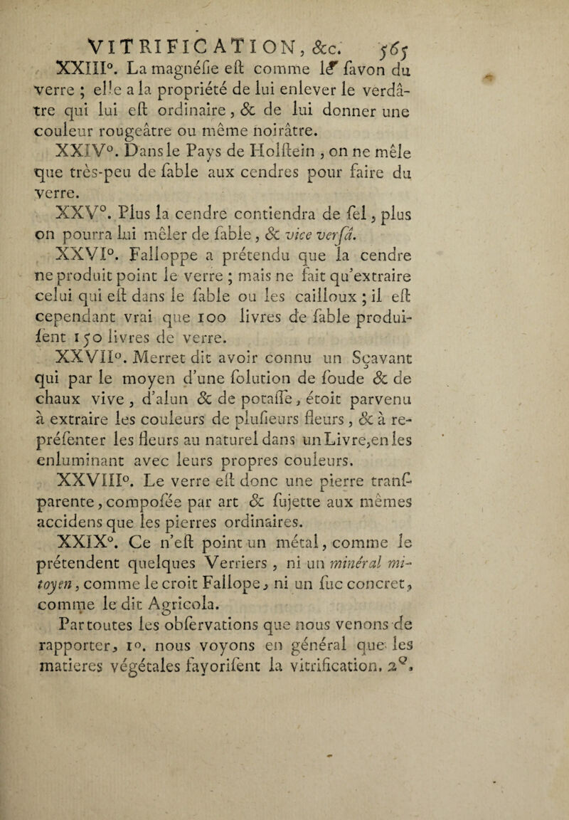 XXIII°. La magnéfie eft comme {£ favon du verre ; eUe a la propriété de lui enlever le verdâ¬ tre qui lui eft ordinaire , & de lui donner une couleur rougeâtre ou meme noirâtre. XXIV0. Dans le Pays de Holftein , on ne mêle que très-peu de fable aux cendres pour faire du verre. XXV0. Plus la cendre contiendra de fei, plus on pourra lui mêler de fable , de vice ver fa. XXVI0. Falloppe a prétendu que la cendre ne produit point le verre ; mais ne fait qu'extraire celui qui eli dans le fable ou les cailloux ; il eft cependant vrai que ioo livres de fable produi- lent 150 livres de verre. XXVII0. Merret dit avoir connu un Scavant qui par le moyen d’une folution de foude de de chaux vive , d’alun de de potaiTe, étoit parvenu à extraire les couleurs de plufieurs fleurs , de à re- pré fente r les fleurs au naturel dans un Livre,en les enluminant avec leurs propres couleurs. XXVIII0. Le verre eit donc une pierre tranf parente, compofée par art de fujette aux mêmes accidens que les pierres ordinaires. XXIX°. Ce n’eft point un métal, comme le prétendent quelques Verriers , ni un minéral mi¬ toyen , comme le croit Fallope^ ni un fuc concret , comme le dit Agricola. Par toutes les oblervations que nous venons de rapporter y r°. nous voyons en général que les matières végétales fayorifent la vitrification,