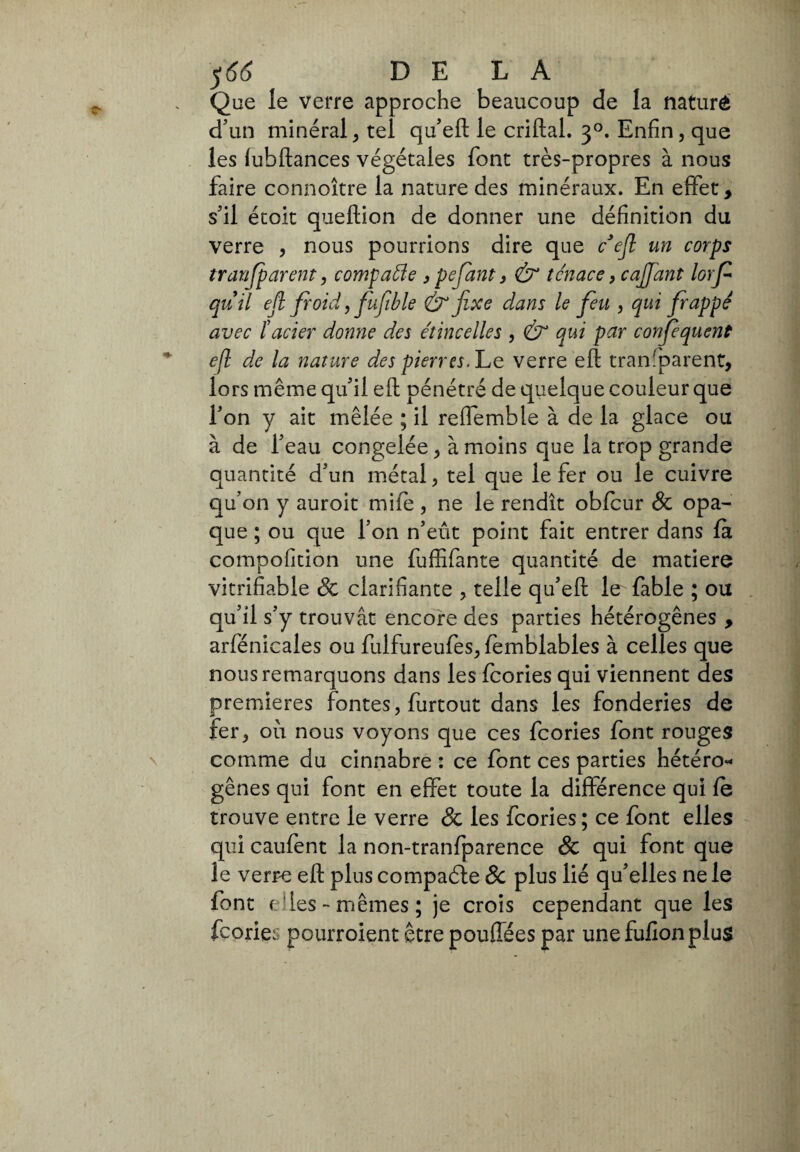 $66 DELÀ Que le verre approche beaucoup de la naturè d'un minéral, tel qu’eft le criftal. 30. Enfin, que les (ubftances végétales font très-propres à nous faire connoître la nature des minéraux. En effet, s'il étoit queftion de donner une définition du verre , nous pourrions dire que tteft un corps tranfparent, compatte , pefant, & tenace, cajjant lorf quii ejl froid, fufible & fixe dans le feu , qui frappé avec ïacier donne des étincelles , & qui par confequent efl de la nature des pierres. Le verre eft transparent, lors même qu'il efl; pénétré de quelque couleur que l'on y ait mêlée ; il reflemble à de la glace ou à de l'eau congelée, à moins que la trop grande quantité d'un métal, tel que le fer ou le cuivre qu’on y auroit mile , ne le rendît obicur & opa¬ que ; ou que l’on n’eût point fait entrer dans fa compofition une fuffifante quantité de matière vitrifiable Sc clarifiante , telle qu'eft le fable ; ou qu'il s'y trouvât encore des parties hétérogènes , arfénicales ou fulfureufes, (èmblables à celles que nous remarquons dans les fcories qui viennent des premières fontes, furtout dans les fonderies de fer, où nous voyons que ces fcories font rouges comme du cinnabre : ce font ces parties hétéro¬ gènes qui font en effet toute la différence qui fe trouve entre le verre & les fcories; ce font elles qui caufent la non-tranfparence & qui font que le verre efl plus compaóte Sc plus lié qu'elles ne le font elles - mêmes ; je crois cependant que les fcories pourroient être pouffées par une fufion plus