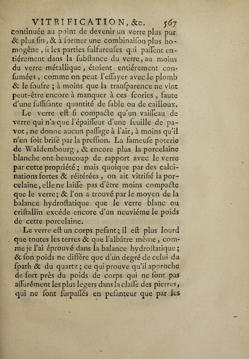 continuée au point de devenir un verre plus pur êc plus fin, & à former une combinaifon plus ho¬ mogène , u les parties fulfureufes qui palfent en¬ tièrement dans la fubllance du verre, au moins du verre métallique , étoient entièrement con- fumées , comme on peut Teflayer avec le plomb êc le fioufre ; à moins que la tranfparence ne vînt peut-être encore à manquer à ces fcories , faute d’une fuffifiante quantité de fable ou de cailloux. Le verre eft fi compaéle qu’un vailleau de verre qui n’a eue l’épailfeur d’une feuille de pa¬ vot , ne donne aucun palfage à l’air, à moins qu’il n’en foit brifé parla preffion. La fameufe poterie de Waldembourg , Sc encore plus la porcelaine blanche ont beaucoup de rapport avec le verre par cette propriétémais quoique par des calci¬ nations fortes & réitérées , on ait vitrifié la por¬ celaine, elle ne laiiTe pas d’être moins compaéle que le verre; & l’on a trouvé par le moyen de la balance hydroftatique que le verre blanc ou criftallin excède encore d’un neuvième le poids de cette porcelaine. Le verre eft un corps pefant; il eli plus lourd que toutes les terres êc que l’albâtre même, com¬ me je l’ai éprouvé dans la balance hydroilatique ; Se fon poids ne diffère que d’un degré de celui du fpath Sc du quartz ; ce qui prouve qu’il approche de fort près du poids de corps qui ne font pas affurément les plus légers dans la claiTe des pierres, qui ne font furpalfés en pefanteur que par les