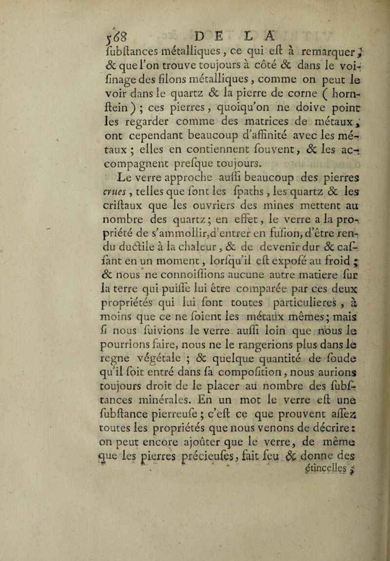 lubftances métalliques, ce qui eli à remarquer & que Ton trouve toujours à côté & dans le voi- finage des filons métalliques , comme on peut le voir dans le quartz & la pierre de corne ( horn- Hein ) ; ces pierres, quoiqu'on ne doive point les regarder comme des matrices de métaux,; ont cependant beaucoup d'affinité avec les me-» taux ; elles en contiennent fouvent, & les ac-* compagnent prefque toujours. Le verre approche aulii beaucoup des pierres crues ? telles que font les Ipaths, les quartz & les criliaux que les ouvriers des mines mettent au nombre des quartz ; en effet, le verre a la pro¬ priété de s'ammollir,d'entrer en fufion, d’être ren¬ du duélile à la chaleur ? & de devenir dur & caf* fant en un moment, lorlqu’il eli expofé au froid ; & nous ne connoiffions aucune autre matière fur la terre qui puiffe lui être comparée par ces deux propriétés qui lui font toutes particulières , à moins que ce ne foient les métaux mêmes; mais fi nous fuivions le verre aulii loin que nous la pourrions faire, nous ne le rangerions plus dans le régné végétale ; Ôc quelque quantité de loude qu’il foit entré dans fa compofition, nous aurions toujours droit de le placer au nombre des fubfi- tances minérales. En un mot le verre eft une fubftance pierreufe ; c’ell ce que prouvent affe& toutes les propriétés que nous venons de décrire : on peut encore ajoûter que le verre, de même que les pierres précieufes, fait feu & donne des * .étincelles j Vftu