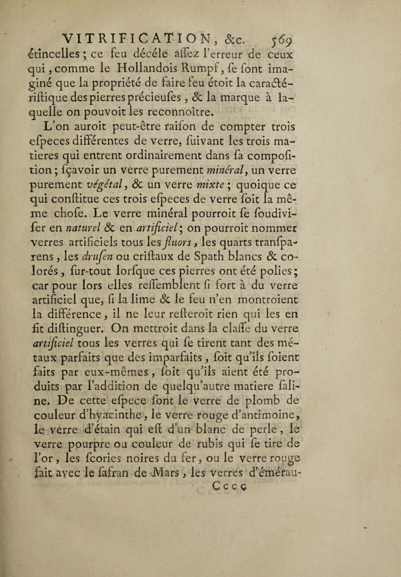 étincelles ; ce feu décéle affez Terreur de ceux qui, comme le Hollandois Rumpf, fe font ima¬ giné que la propriété de faire feu étoit la caraété- ridique des pierres précieufes, & la marque à la¬ quelle on pouvoit les reconnoître. L'on auroit peut-être raifon de compter trois efpeces différentes de verre, fuivant les trois ma¬ tières qui entrent ordinairement dans fa compofi- tion ; fçavoir un verre purement minéral, un verre purement végétal, & un verre mixte ; quoique ce qui conftitue ces trois efpeces de verre foit la mê¬ me chofe. Le verre minéral pourroit fe foudivi- fer en naturel & en artificiel; on pourroit nommer verres artificiels tous les fluors 9 les quarts tranfpa-* rens, les drufen ou cridaux de Spath blancs & co¬ lorés , fur-tout lorfque ces pierres ont été polies ; car pour lors elles reffemblent fi fort à du verre artificiel que, fi la lime Sc le feu n'en montroient la différence, il ne leur rederoit rien qui les en fit didinguer. On mettroit dans la claiïe du verre artificiel tous les verres qui fe tirent tant des mé¬ taux parfaits que des imparfaits, foit qu'ils foient faits par eux-mêmes, foit qu'ils aient été pro¬ duits par l'addition de quelqu'autre matière fail¬ lie. De cette efpece font le verre de plomb de couleur d'hyacinthe, le verre rouge d'antimoine, le verre d'étain qui ed d’un blanc de perle, le verre pourpre ou couleur de rubis qui fe tire de l'or, les fcories noires du fer, ou le verre rouge fait avec le fafran de Mars, les verres d’é’mérau- Cccç