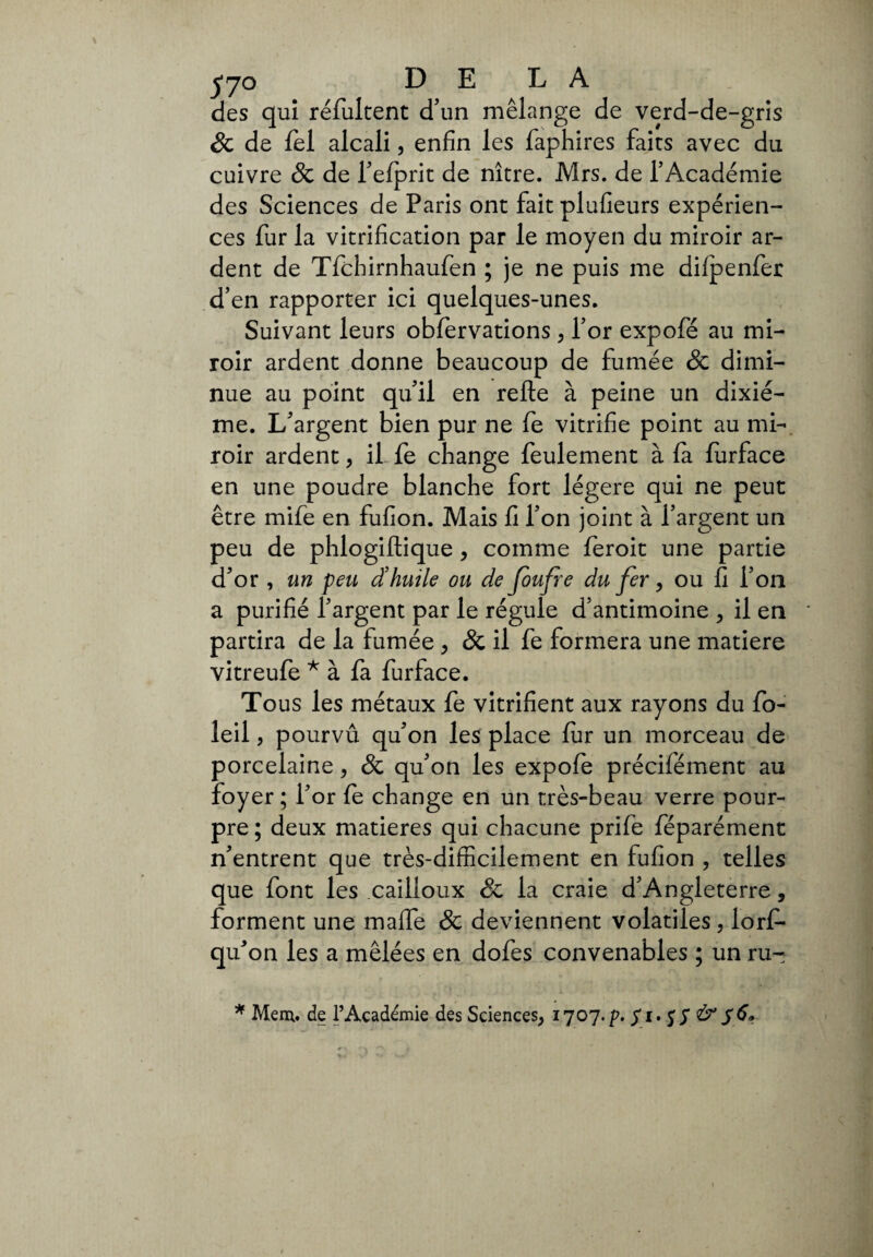 des qui réfultent d’un mélange de verd-de-gris 8c de fel alcali, enfin les faphires faits avec du cuivre 8c de l’elprit de nître. Mrs. de l’Académie des Sciences de Paris ont fait plufieurs expérien¬ ces fur la vitrification par le moyen du miroir ar¬ dent de Tfchirnhaufen ; je ne puis me difpenfer d’en rapporter ici quelques-unes. Suivant leurs obfervations , l’or expofé au mi¬ roir ardent donne beaucoup de fumée 8c dimi¬ nue au point qu’il en relie à peine un dixié¬ me. L’argent bien pur ne fe vitrifie point au mi¬ roir ardent, il fe change feulement à la lurface en une poudre blanche fort légère qui ne peut être mife en fufion. Mais fi l’on joint à l’argent un peu de phlogillique , comme feroit une partie d'or , un peu d’huile ou de Joufre du fer, ou fi l’on a purifié l'argent par le régule d’antimoine , il en partira de la fumée , & il fe formera une matière vitreufe * à fa furface. To us les métaux fe vitrifient aux rayons du fo- leil, pourvu qu'on les place fur un morceau de porcelaine, 8c qu'on les expofe précifément au foyer ; l'or le change en un très-beau verre pour¬ pre ; deux matières qui chacune prife féparément n'entrent que très-difficilement en fufion , telles que font les cailloux & la craie d’Angleterre, forment une maffe 8c deviennent volatiles , lorf- qu'on les a mêlées en dofes convenables ; un ru- * Mena, de l’Académie des Sciences, ijoj.p. fi. f S & 5 6*