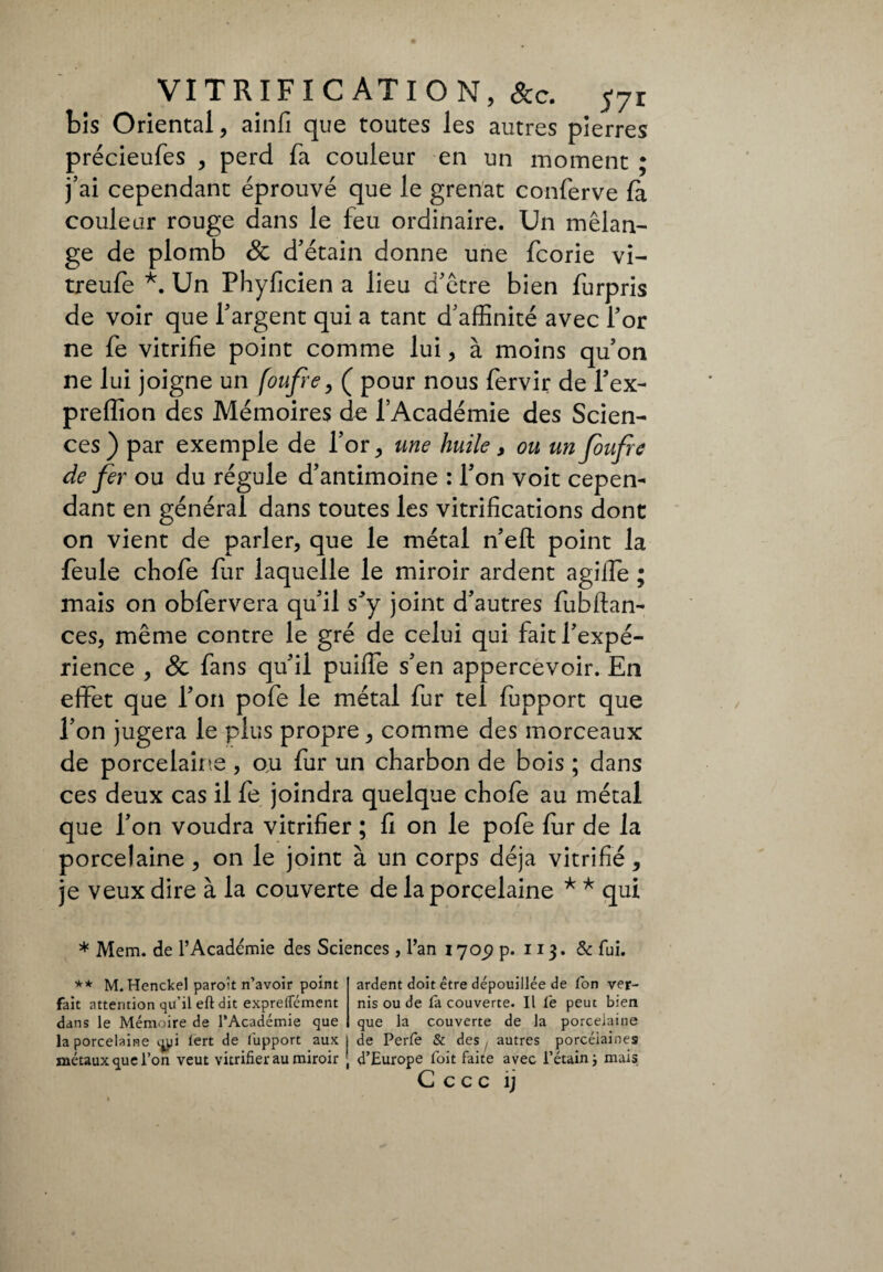 bis Oriental, ainfi que toutes les autres pierres précieufes , perd fa couleur en un moment ; j’ai cependant éprouvé que le grenat conferve fà couleur rouge dans le feu ordinaire. Un mélan¬ ge de plomb 8c d’étain donne une fcorie vi- treufe *. Un Phyficien a lieu d’étre bien furpris de voir que l’argent qui a tant d’affinité avec l’or ne fe vitrifie point comme lui, à moins qu’on ne lui joigne un foufre, ( pour nous fervir de l’ex- preffion des Mémoires de l’Académie des Scien¬ ces ) par exemple de l’or, une huile, ou un foufre de fer ou du régule d’antimoine : l’on voit cepen¬ dant en général dans toutes les vitrifications dont on vient de parler, que le métal n’eft point la feule chofe fur laquelle le miroir ardent agilfe ; mais on obfervera qu’il s*y joint d’autres fubftan- ces, même contre le gré de celui qui fait l’expé¬ rience , & fans qu’il puiiïe s’en appercevoir. En effet que l’on pofe le métal fur tel ffipport que l’on jugera le plus propre, comme des morceaux de porcelaine , ou fur un charbon de bois ; dans ces deux cas il fe joindra quelque chofe au métal que l’on voudra vitrifier ; fi on le pofe fur de la porcelaine, on le joint à un corps déjà vitrifié, je veux dire à la couverte de la porcelaine * * qui * Mem. de l’Académie des Sciences, l’an 17Oj? p. 113. & fui. ** M. Henckel paroît n’avoir point ardent doit être dépouillée de fon ver- fait attention qu’il eft dit exprelîement nis ou de fa couverte. Il fe peut bien dans le Mémoire de l’Académie que que la couverte de la porcelaine la porcelaine qpi lert de lupport aux j de Perfe & des , autres porcéiaines métaux que l’on veut vitrifier au miroir ■ d’Europe foit faite avec l’étain j mais