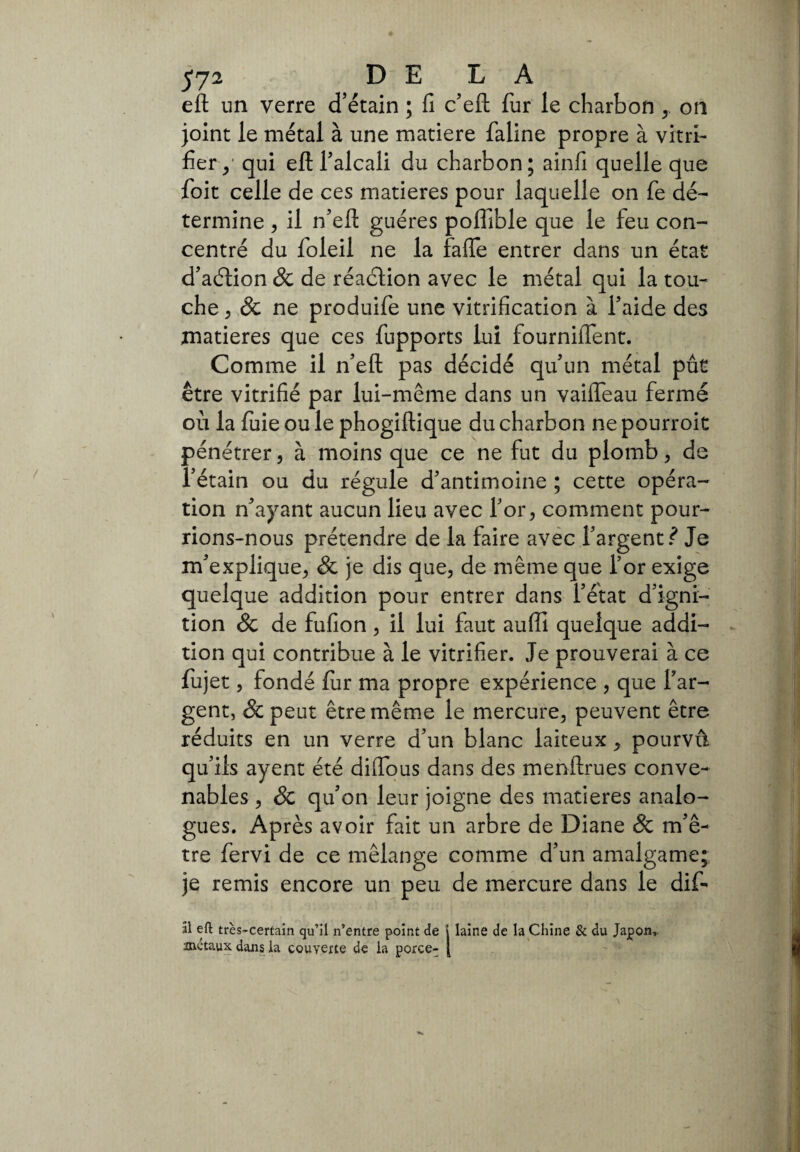 eft un verre d’étain ; fi c’eft fur le charbon on joint le métal à une matière faline propre à vitri¬ fier^ qui eft falcali du charbon; ainfi quelle que foit celle de ces matières pour laquelle on fe dé¬ termine , il n’eft guéres poffible que le feu con¬ centré du foleil ne la faffe entrer dans un état d’aétion 8c de réaction avec le métal qui la tou¬ che 5 & ne produife une vitrification à l’aide des matières que ces fupports lui fournifient. Comme il n’eft pas décidé qu’un métal put être vitrifié par lui-même dans un vaifleau fermé où la fuie ou le phogiftique du charbon ne pourroit pénétrer, à moins que ce ne fut du plomb , de l’étain ou du régule d’antimoine ; cette opéra¬ tion n’ayant aucun lieu avec for, comment pour¬ rions-nous prétendre de la faire avec l’argent? Je m’explique, & je dis que, de même que for exige quelque addition pour entrer dans l’état d’ignr- tion & de fufion, il lui faut auffi quelque addi¬ tion qui contribue à le vitrifier. Je prouverai à ce fujet, fondé fur ma propre expérience , que l’ar¬ gent, & peut être même le mercure, peuvent être réduits en un verre d’un blanc laiteux, pourvû qu’ils ayent été diifous dans des menftrues conve¬ nables , & qu’on leur joigne des matières analo¬ gues. Après avoir fait un arbre de Diane & m’ê¬ tre fervi de ce mélange comme d’un amalgame; je remis encore un peu de mercure dans le dif- âl eft très-certain qu’il n’entre point de i laine de la Chine & du Japon, métaux dans la couverte de la porce- [