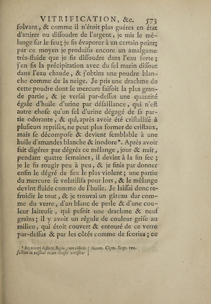 folvant, & comme il n'étoit plus guéres en état d'attirer ou diffoudre de l'argent, je mis le mé¬ lange fur le feu; je fis évaporer à un certain point; par ce moyen je produifis encore un amalgame très-fluide que je fis diffoudre dans l'eau forte ; j’en fis la précipitation avec du fel marin diflout dans l’eau chaude, & j’obtins une poudre blan¬ che comme de la neige. Je pris une drachme de cette poudre dont le mercure faifoit la plus gran¬ de partie , & je verfai par-deflus une quantité égale d’huile d'urine par défaillance , qui n'efl; autre chofe qu’un fel d'urine dégagé de fa par¬ tie odorante, & qui,après avoir été criftallifé à plufieurs reprifes, ne peut plus former de criftaux, mais fe décompoffe & devient femblable à une huile d'amandes blanche 8c inodore*. Après avoir fait digérer par dégrés ce mélange , jour & nuit, pendant quatre femaines, il devint à la fin fec ; je le fis rougir peu à peu, & je finis par donner enfin le dégré de feu le plus violent ; une partie du mercure fe volatilifa pour lors , & le mélange devint fluide comme de l’huile. Je laiffTai donc re¬ froidir le tout, & je trouvai un gâteau dur com¬ me du verre, d’un blanc de perle 8c d’une cou¬ leur laiteufe , qui pefoit une drachme & neuf grains ; il y avoit un régule de couleur grife au milieu, qui étoit couvert & entouré de ce verre par-deffus 8c par les côtés comme de fcories ; ce * Ita mirari definas,Boyle,cumvideris f tionem, Chjm. Scept. fattura in y a fil us etiam d'aujis vitrifie a- j