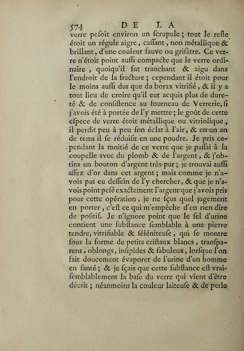 verre pefoit environ un fcrupule ; tout le refie étoit un régule aigre, caflant , non métallique 8c brillant, d'une couleur fauve ou grifâtre. Ce ver¬ re n'étoit point auffi compaéte que le verre ordi¬ naire , quoiqu'il fut tranchant 8c aigu dans l'endroit de la fraéture ; cependant il étoit pour le moins auffi dur que du borax vitrifié , & il y a tout lieu de croire qu'il eut acquis plus de dure- . té 8c de confidence au fourneau de Verrerie, fi j'avois été à portée de l'y mettre ; le goût de cette efpece de verre étoit métallique ou vitriolique , il perdit peu à peu fon éclat à l’air, 8c en un an de tems il fe réduifit en une poudre. Je pris ce- . pendant la moitié de ce verre que je paflai à la coupelle avec du plomb 8c de l’argent, 8c j'ob¬ tins un bouton d'argent très-pur ; je trouvai auffi aflez d'or dans cet argent ; mais comme je n'a- vois pas eu deffein de l’y chercher, 8c que je n'a- vois point pefé exactement l'argent que j'avois pris pour cette opération , je ne fçus quel jugement en porter , c'eft ce qui m'empêche d'en rien dire de pofitif. Je n'ignore point que le fel d'urine contient une fubfiance femblable à une pierre tendre, vitrifiable 8c féléniteufe, qui fe montre fous la forme de petits criftaux blancs, tranfpa- rens, oblongs, infipides 8c fabuleux, lorfque l'on fait doucement évaporer de l’urine d'un homme en fanté ; 8c je fçais que cette fubfiance eft vrai- femblablement la bafe du verre qui vient d’être décrit ; néanmoins la couleur laiteufe & de perle