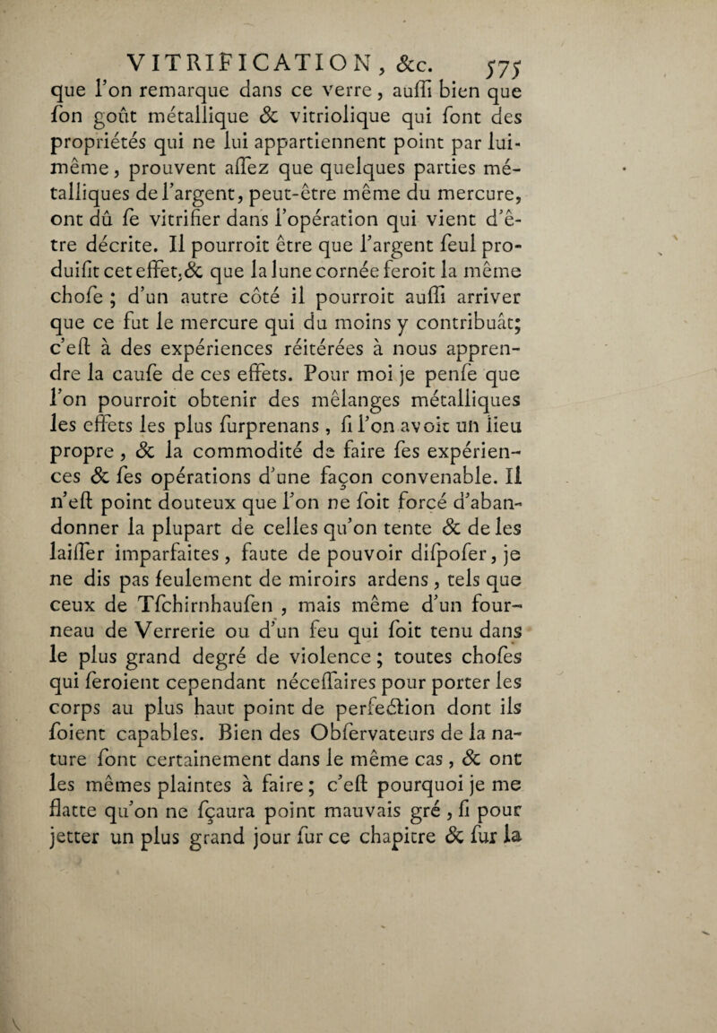 que Ton remarque dans ce verre, auffi bien que fon goût métallique 8c vitriolique qui font des propriétés qui ne lui appartiennent point par lui- même, prouvent affez que quelques parties mé¬ talliques de l’argent, peut-être même du mercure, ont dû le vitrifier dans i’opération qui vient d’ê¬ tre décrite. Il pourroit être que l’argent feul pro¬ duisit cet effet.& que la lune cornée feroit la même cfiofe ; d’un autre côté il pourroit aulii arriver que ce fut le mercure qui du moins y contribuât; c’efl à des expériences réitérées à nous appren¬ dre la caufe de ces effets. Pour moi je penfe que l’on pourroit obtenir des mélanges métalliques les effets les plus furprenans, fi l’on avoir un lieu propre , 8c la commodité de faire fes expérien¬ ces 8c fes opérations d’une façon convenable. Il n’eft point douteux que l’on ne foit forcé d’aban¬ donner la plupart de celles qu’on tente 8c de les laiffer imparfaites, faute de pouvoir difpofer, je ne dis pas feulement de miroirs ardens, tels que ceux de Tfchirnhaufen , mais même d’un four¬ neau de Verrerie ou d’un feu qui foit tenu dans le plus grand degré de violence ; toutes chofes qui feroient cependant néceflaires pour porter les corps au plus haut point de perfeélion dont ils foient capables. Bien des Obfervateurs de la na¬ ture font certainement dans le même cas , 8c ont les mêmes plaintes à faire ; c’eft pourquoi je me flatte qu’on ne fçaura point mauvais gré , fi pour jetter un plus grand jour fur ce chapitre 8c fur la