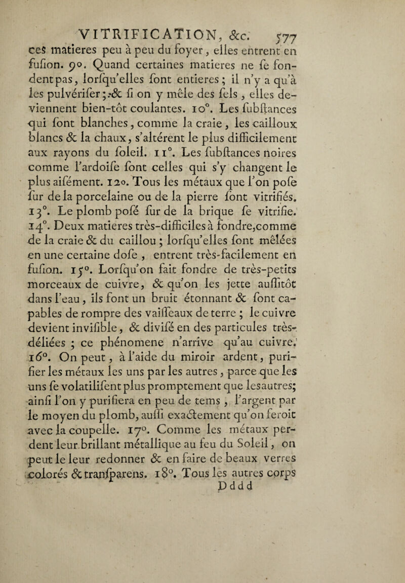 ce§ matières peu à peu du foyer, elles entrent en fufion. 90. Quand certaines matières ne fe fon¬ dent pas, iorfqu’elles font entières; il n’y a qu’à les pulvériferfi on y mêle des fols , elles de¬ viennent bien-tôt coulantes. io°. Les fubftances qui font blanches, comme la craie , les cailloux blancs & la chaux, s’altèrent le plus difficilement aux rayons du foleil. ii°. Les fubftances noires comme l’ardoife font celles qui s’y changent le plus aifément. 120. Tous les métaux que l’on pofe fur delà porcelaine ou de la pierre font vitrifiés. 130. Le plomb pofe fur de la brique fe vitrifie. 140. Deux matières très-difficiles à fondre,comme de la craie 8c du caillou ; lorfqu’elies font mêlées en une certaine dofe , entrent très-facilement en fufiou, 150. Lorfqu’on fait fondre de très-petits morceaux de cuivre, 8c qu'on les jette auffitôt dans l’eau , ils font un bruit étonnant & font ca¬ pables de rompre des vaiftêaux de terre ; le cuivre devient invifible, 8c divifé en des particules très- déliées ; ce phénomène n’arrive qu’au cuivre.’ 16°. On peut, à l’aide du miroir ardent, puri¬ fier les métaux les uns par les autres , parce que les uns fe volatilifent plus promptement que lesautres; ainfi l’on y purifiera en peu de tems , l’argent par le moyen du plomb, auffi exactement qu’on feroit avec la coupelle. 170. Comme les métaux per¬ dent leur.brillant métallique au feu du Soleil, on peut le leur redonner & en faire de beaux verres colorés dctranfoarens. 180. Tous les autres corps Dddd