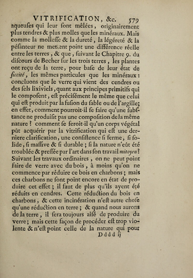 aqueufes qui leur font mêlées, originairement plus tendres & plus molles que les minéraux. Mais comme la molleffe & la dureté, la légéreté & la péfanteur ne mettent point une différence réelle entre les terres , & que , fuivant le Chapitre 9. du difcours de Becher fur les trois terres, les plantes ont reçu de la terre, pour bafe de leur état de ficcité, les mêmes particules que les minéraux : concluons que le verre qui vient des cendres ou des fels lixiviels, quant aux principes primitifs qui le compofent, efl précifément le même que celui qui efl: produit par lafufion du fable ou de l’argille; en effet, commentpourroit-il fe faire qu’une fubf- tance ne produifit pas une compofition delà même nature ? comment fe feroit-il qu’un corps végétal pût acquérir par la vitrification qui efl: une der¬ nière clarification, une confiftence fi ferme, fi fo- lide, fi maflive & fi durable ; fi la nature n’eût été troublée & preffée par l’art dans fon travail mitoyen ? Suivant les travaux ordinaires , on ne peut point faire de verre avec du bois , à moins qu’on ne commence par réduire ce bois en charbons ; mais ces charbons ne font point encore en état de pro¬ duire cet effet ; il faut de plus qu’ils ayent été réduits en cendres. Cette réduction du bois en charbons , & cette incinération n’eft autre chofe qu’une réduction en terre ; & quand nous aurons de la terre , il fera toujours aife de produire du verre ; mais cette façon de procéder efl: trop vio¬ lente &neftpoint celle de la nature qui pour Ddddij