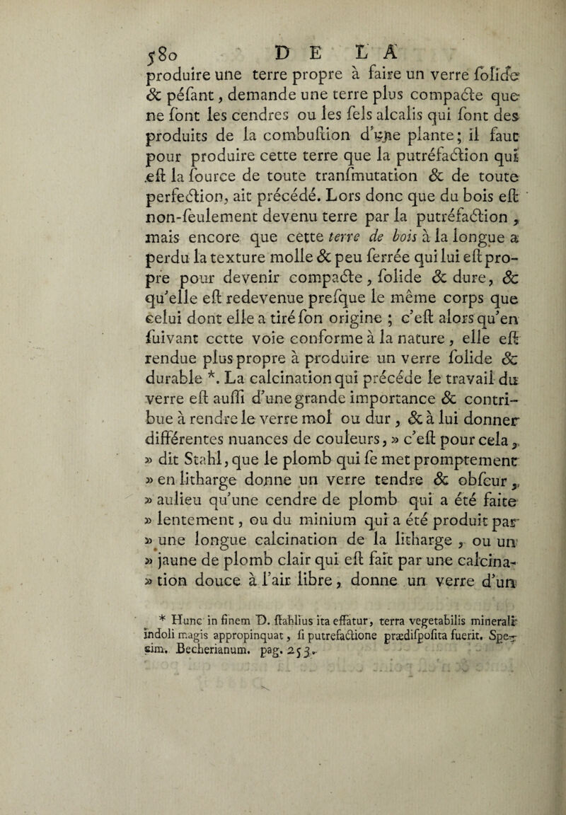 produire une terre propre à faire un verre folicfe 8c péfant, demande une terre plus compacte que ne font les cendres ou les Tels alcalis qui font des produits de la combuftion d^jie plante ; il faut pour produire cette terre que la putréfaction qui .eft la fource de toute tranfmutation & de toute perfection, ait précédé. Lors donc que du bois eft non-feulement devenu terre par la putréfaction * mais encore que cette terre de bois à la longue a perdu la texture molle 8c peu ferrée qui lui efl: pro¬ pre pour devenir compacte, folide & dure, 8c qu'elle efl redevenue prefque le même corps que celui dont elle a tiré fon origine ; c'eft alors qu'en fuivant cette voie conforme à la nature , elle efl rendue plus propre à produire un verre folide & durable *. La calcination qui précédé le travail du verre efl auffi d'une grande importance & contri¬ bue à rendre le verre mol ou dur , Sc à lui donner différentes nuances de couleurs, » c'eft pour cela 5, » dit Stahl, que le plomb qui fe met promptement » en litharge donne un verre tendre & obfcur ,, » aulieu qu'une cendre de plomb qui a été faite » lentement, ou du minium qui a été produit par » une longue calcination de la litharge , ou un » jaune de plomb clair qui efl fait par une calcina- » tion douce à l’air libre, donne un verre d'un * Hune in finem D. fîablius ita effatur, terra vegetabilis mineralr indoli magis appropinquat, fi putrefazione prædifpofita fuerit. Spe?r sim. Becherianum. pag. 253..