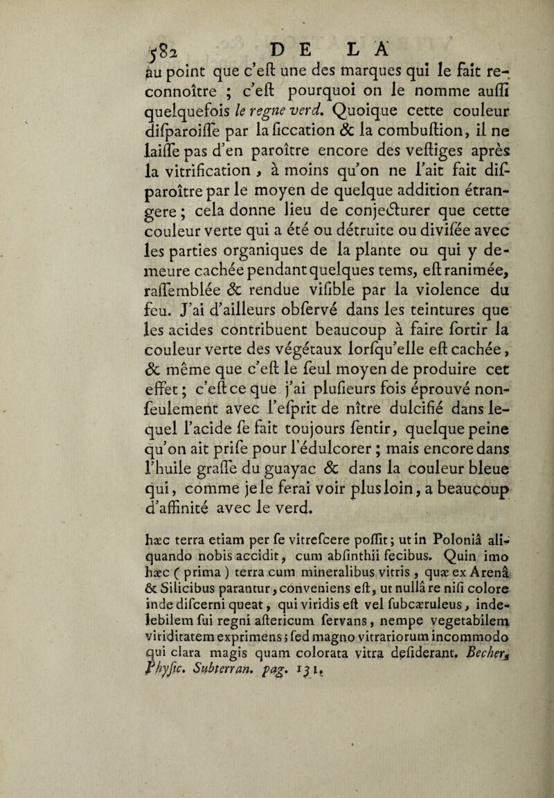 5g2 D E L A jau point que c’eft une des marques qui le fait re- connoître ; c’eft pourquoi on le nomme auffi quelquefois le régné verd. Quoique cette couleur dilparoiffe par laficcation & la combuftion, il ne laide pas d’en paroître encore des veftiges après la vitrification , à moins qu’on ne Tait fait diff paroître par le moyen de quelque addition étran¬ gère ; cela donne lieu de conjecturer que cette couleur verte qui a été ou détruite ou divifée avec les parties organiques de la plante ou qui y de¬ meure cachée pendant quelques tems, eft ranimée, raffemblée & rendue vifible par la violence du feu. J’ai d’ailleurs obfervé dans les teintures que les acides contribuent beaucoup à faire fortir la couleur verte des végétaux lorfqu’elle eft cachée, & même que c’eft le feul moyen de produire cet effet ; c’eft ce que j’ai plufieurs fois éprouvé non- feulement avec l’efprit de nître dulcifié dans le¬ quel l’acide fe fait toujours fentir, quelque peine qu’on ait prife pour l’édulcorer ; mais encore dans l’huile graffe du guayac & dans la couleur bleue qui, comme je le ferai voir plus loin, a beaucoup d’affinité avec le verd. hæc terra etiam per fe vitrefcere poffit; ut in Polonia ali- quando nobis accidit, cum abfinthii fecibus. Quin imo hæc ( prima ) terra cum mineralibus vitris , quæ ex Arena & Silicibus parantur, conveniens eft, ut nulla re nifi colore inde difcerni queat, quiviridiseft vel fubcæruleus, inde- lebilem fui regni aftericum fervans, nempe vegetabilem viriditatem exprimons > fed magno vitrariorum incommodo qui clara magis quam colorata vitra defiderant. Bechevs fhyfic. Subterran. pag. 13