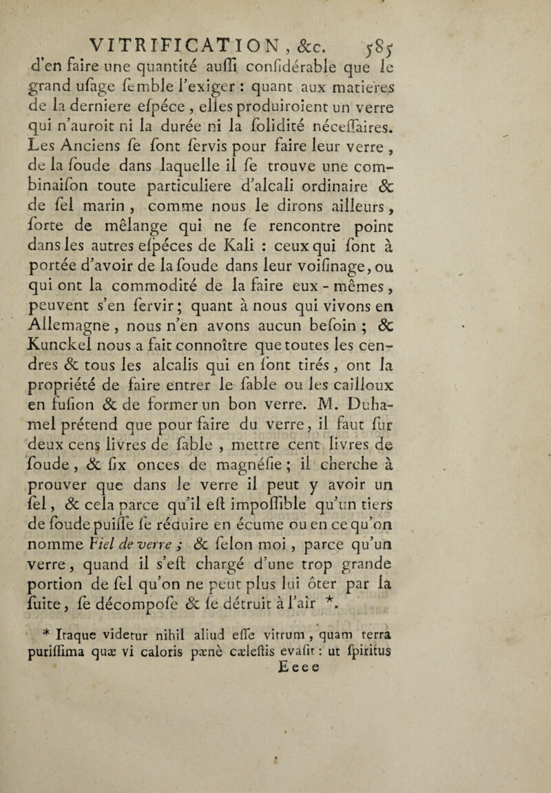 VITRIFICATION , 8cc. 5S5- d’en faire une quantité aulii confidérable que le grand ufage femble l'exiger : quant aux matières de la deridere efpéce , elles produiroient un verre qui n'auroit ni la durée ni la foiidité nécefiaires. Les Anciens fe font fervis pour faire leur verre , de la foude dans laquelle il fe trouve une co na¬ bi naifon toute particulière d'alcali ordinaire & de fel marin , comme nous le dirons ailleurs, forte de mélange qui ne fe rencontre point dans les autres efpéces de Kali : ceux qui font à portée d'avoir de la foude dans leur voifinage,ou qui ont la commodité de la faire eux - mêmes , peuvent s’en fervir; quant à nous qui vivons en Allemagne , nous n’en avons aucun befoin ; 8c Kunckei nous a fait connoître que toutes les cen¬ dres 8c tous les alcalis qui en font tirés , ont la propriété de faire entrer le fable ou les cailloux en fufion & de former un bon verre. M. Duha¬ mel prétend que pour faire du verre, il faut fur deux cens livres de fable , mettre cent livres de foude , 8c fix onces de magnéfie ; il cherche à prouver que dans le verre il peut y avoir un fel, 8c cela parce qu'il eli impoffible qu'un tiers de foude puiflb fe réduire en écume ou en ce qu'on nomme F tel de verre ; 8c félon moi, parce qu'un verre, quand il s'eft chargé d'une trop grande portion de fel qu’on ne peut plus lui ôter par la fuite, fe décompofe 8c fe détruit à l'air *. * * Iraque videtur nihil aliud effe virrum , quam terra purilîima quæ vi caloris pxnè cæleftis evafit : ut fpiritus E ee e