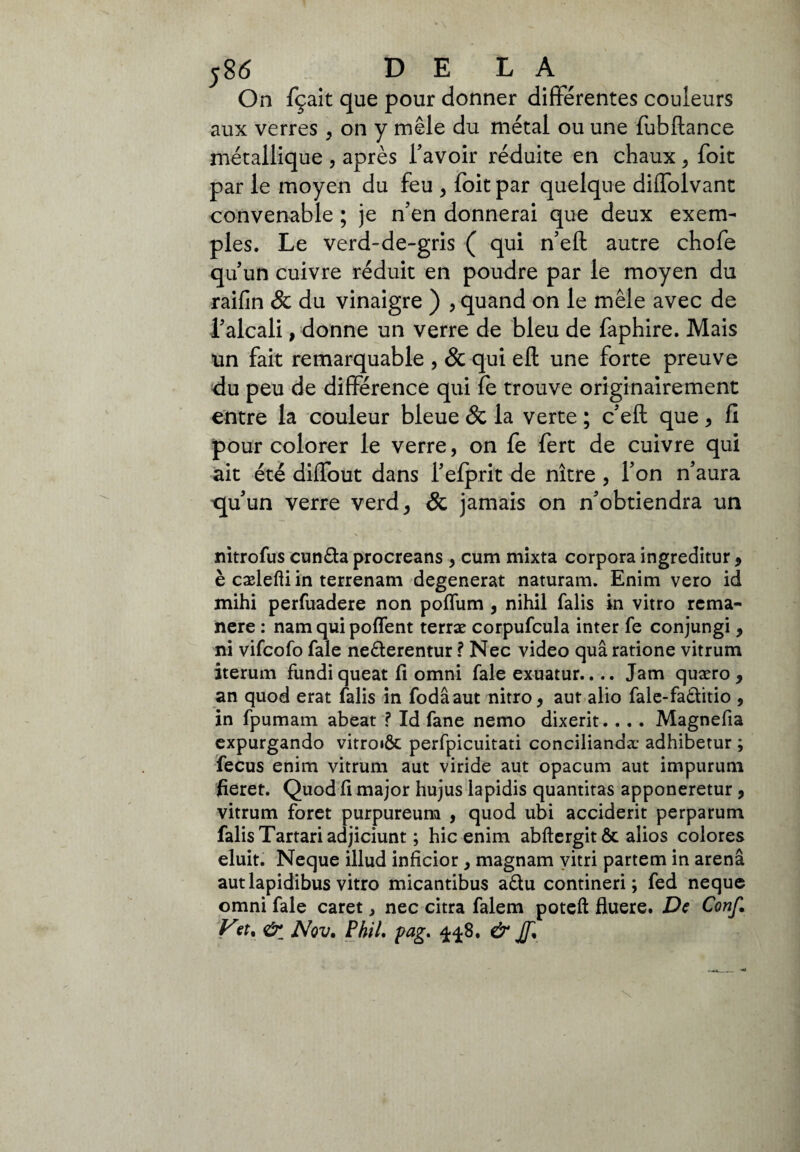 ;8<5 DELA On fçait que pour donner différentes couleurs aux verres , on y mêle du métal ou une fubftance métallique , après l’avoir réduite en chaux , foie par le moyen du feu , foit par quelque diffolvant convenable ; je ffen donnerai que deux exem¬ ples. Le verd-de-gris ( qui n’eft autre chofe qu’un cuivre réduit en poudre par le moyen du raifin 8c du vinaigre ) , quand on le mêle avec de falcali, donne un verre de bleu de faphire. Mais un fait remarquable , & qui eli une forte preuve du peu de différence qui fe trouve originairement entre la couleur bleue & la verte ; c’eft que > fi pour colorer le verre, on fe fert de cuivre qui ait été diffout dans l’efprit de nître , Ton n’aura quun verre verd* & jamais on n’obtiendra un nitrofus cun£ta procreans , cum mixta corpora ingreditur 9 è cælefliin terrenam dégénérât naturam. Enim vero id mihi perfuadere non pofïum 3 nihil falis in vitro rema¬ nere : nam qui polfent terræ corpufcula inter fe conjungi, ni vifeofo fale ne&erentur ? Nec video quâ ratione vitrum iterum fundi queat fi omni fale exuatur.... Jam quæro , an quod erat falis in fodâaut nitro, aur alio fale-faòlitio , in fpumam abeat ? Id fane nemo dixerit.. .. Magnefia expurgando vitroiÔc perfpicuitati conciliando adhibetur ; fecus enim vitrum aut viride aut opacum aut impurum fieret. Quod fi major hujus lapidis quantitas apponeretur , vitrum foret purpureum , quod ubi accident perparum falis Tartari adjiciunt ; hic enim abftergit ôt alios colores eluit. Neque illud inficior y magnam yitri partem in arena aut lapidibus vitro micantibus adu contineri; fed neque omni fale caret, nec citra falem poteft fluere. De Conf. Vst, & Nov, Phil. pag, 4^8, & Jf,