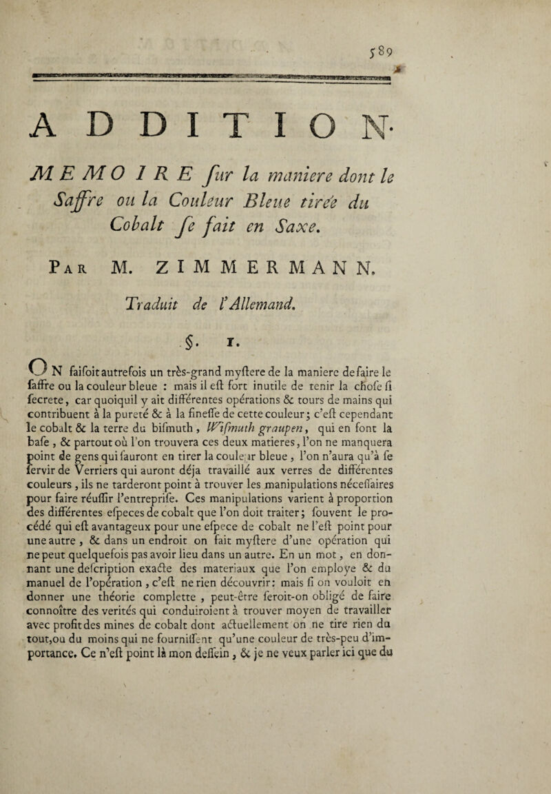 A D D I T I O N MEMO I R E fi tr la maniere dont le Sajjre ou la Couleur Bleue tirée du Cobalt Je fait en Saxe. Par M. ZIMMERMANN, Traduit de b Allemand. -§• ï. O N faifoitautrefois un très-grand myftere de la manière défaire le faffre ou la couleur bleue : mais il eft fort inutile de tenir la cfiofe f! beerete, car quoiquil y ait différentes opérations & tours de mains qui contribuent à la pureté & à la fineffe de cette couleur; c’eft cependant le cobalt & la terre du bifmuth , IT^ifmuth graupen, qui en font la bafe , & partout où l'on trouvera ces deux matières, l’on ne manquera point de gens qui {auront en tirer la couleur bleue , l’on n’aura qu’à fe Tervir de Verriers qui auront déjà travaillé aux verres de différentes couleurs , ils ne tarderont point à trouver les manipulations néceffaires pour faire réuffir l’entreprife. Ces manipulations varient à proportion des différentes efpeces de cobalt que l’on doit traiter; fouvent le pro¬ cédé qui eft avantageux pour une efpece de cobalt ne feft point pour une autre, & dans un endroit on fait myftere d’une opération qui ne peut quelquefois pas avoir lieu dans un autre. En un mot, en don¬ nant une defeription exaéle des matériaux que l’on employé & du manuel de l’opération , c’eft ne rien découvrir: mais fl on vouloit en donner une théorie compiette , peut-être feroit-on obligé de faire connoître des vérités qui conduiroient à trouver moyen de travailler avec profit des mines de cobalt dont actuellement on ne rire rien du tout,ou du moins qui ne fournifRnt qu’une couleur de très-peu d’im¬ portance. Ce n’eft point là mon deffein, & je ne veux parler ici que du