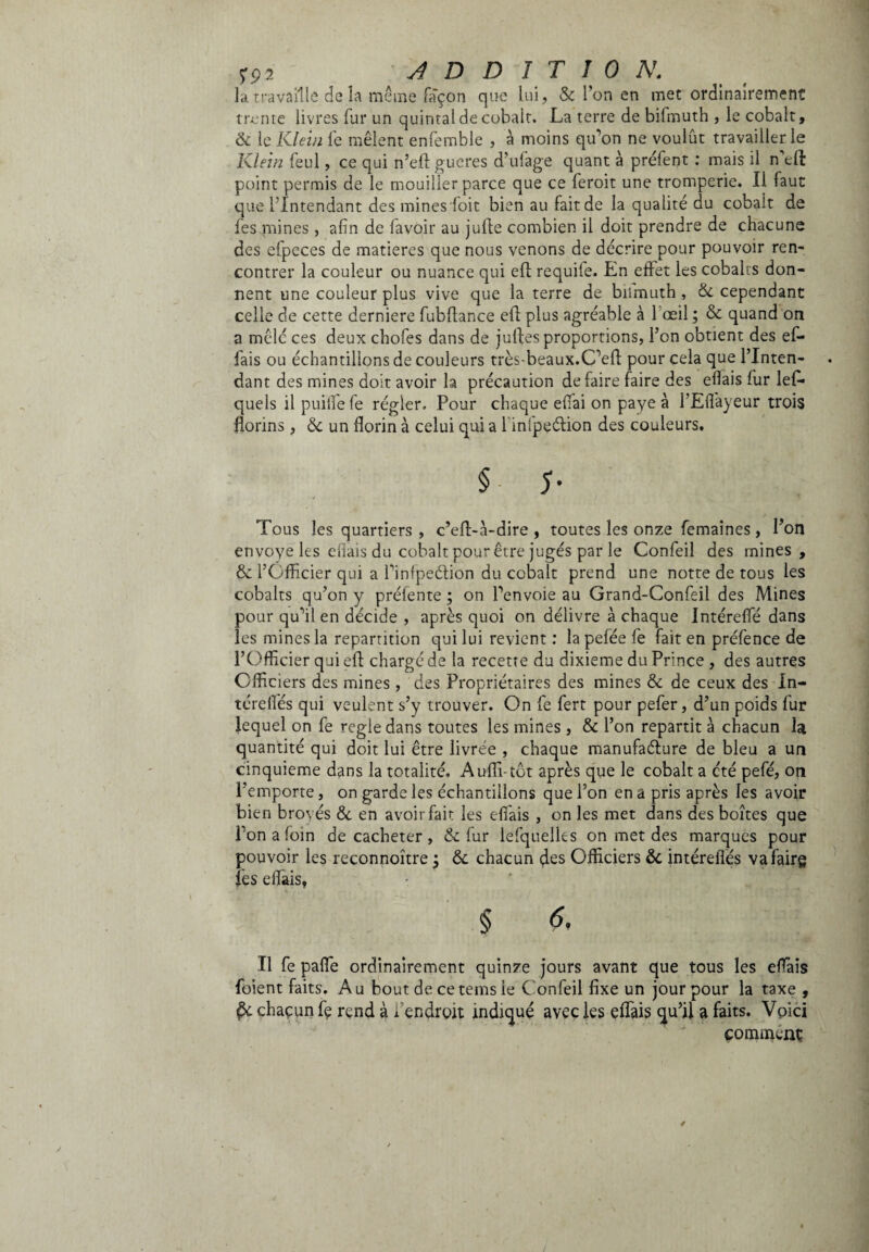 la travaille de la même façon que lui, & l’on en met ordinairement trente livres fur un quintal de cobalt. La terre de bifmuth , le cobalt, & le Klein fe mêlent enfemble , à moins qu’on ne voulût travailler le Klein feul, ce qui n’eft gueres d’ufage quant à préfent : mais il ffielt point permis de le mouiller parce que ce feroit une tromperie. Il faut que l’Intendant des mines doit bien au fait de la qualité du cobalt de fes mines, afin de lavoir au jufte combien il doit prendre de chacune des efpeces de matières que nous venons de décrire pour pouvoir ren¬ contrer la couleur ou nuance qui eft requile. En effet les cobalts don¬ nent une couleur plus vive que la terre de bifmuth, 8c cependant celle de cette derniere fubllance efb plus agréable à 1 œil ; 8c quand on a mêle ces deux chofes dans de julles proportions, l’on obtient des ef- fais ou échantillons de couleurs très-beaux.C’eft pour cela que l’Inten¬ dant des mines doit avoir la précaution défaire faire des eflais fur lefi* quels il puiife fe régler. Pour chaque efiai on paye à l’Eflàyeur trois florins , 8c un florin à celui qui a 1 infpeélion des couleurs. §• 5- Tous les quartiers , c’ed-à-dire , toutes les onze femaines , l’on envoyé les eliais du cobalt pour être jugés par le Confeil des mines, & l’Officier qui a l’infpeétion du cobalt prend une notte de tous les cobalts qu’on y préfente ; on l’envoie au Grand-Confeil des Mines pour qu’il en décide , après quoi on délivre à chaque Intéreffié dans les mines la répartition qui lui revient : la pelée fe fait en préfence de l’Officier qui eli chargé de la recette du dixième du Prince , des autres Officiers des mines, des Propriétaires des mines 8c de ceux des In- térelfés qui veulent s’y trouver. On fe fert pour pefer, d’un poids fur lequel on fe regie dans toutes les mines , 8c l’on repartit à chacun la quantité qui doit lui être livrée , chaque manufacture de bleu a un cinquième dans la totalité. Aulii-tôt après que le cobalt a été pefé, on l’emporte, on garde les échantillons que l’on en a pris après les avoir bien broyés 8c en avoir fait les effiais , on les met dans des boîtes que l’on a loin décacheter, 8c fur lefquelks on met des marques pour pouvoir les reconnoître ÿ 8c chacun des Officiers &. intéreflés vafairg les elfàis, § 6, Il fe palle ordinairement quinze jours avant que tous les effiais foient faits. Au bout de cetems le Confeil fixe un jour pour la taxe , & chacun fe rend à i endroit indiqué avec les effiais qu’il a faits. Voici comment