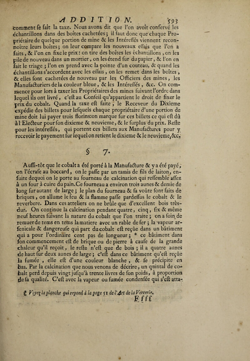 ADDITION. pi tommeht fe fait la taxe. Nous avons dit que l’on avoit conferve les échantillons dans des boîtes cachetées ; il faut donc que chaque Pro¬ priétaire de quelque portion de mine 8c les Intéreflés viennent recon- noître leurs boîtes; on leur compare les nouveaux efl'ajs que l’on a faits , & l’on en fixe le prix: on tire des boîtes les échantillons , on les pile de nouveau dans un mortier, on les étend fur du papier, 8c l’on en fait le triage ; l’on en prend avec la pointe d’un couteau, Ôc quand les échantillons s’accordent avec les eifais , on les remet dans les boîtes, Ôc elles font cachetées de nouveau par les Officiers des mines, les Manufacturiers delà couleur bleue, & les Intéreflés, &c. On com¬ mence pour lors à taxer les Propriétaires des mines fuivant l’ordre dans lequel ils ont livré , c’eft au Confeil qu’appartient le droit de fixer le prix du cobalt. Quand la taxe eft faite, le Receveur du Dixième expédie des billets pour lefquels chaque propriétaire d’une portion de mine doit lui payer trois florinsion marque fur ces billets ce qui eft du àl'Eleéteur pour fon dixième ôc neuvième, 8c le furplus du prix. Refte pour les intéreflés, qui portent ces billets aux Manufactures pour y recevoir le payement fur lequel on retient le dixième 8c le neuvième,&c?; $ 7- - V ' # • i Auffi-tôt que le cobalt a été porté à la Manufacture 8c y a été payé, on l’écrafe au boccard, on le pafle par un tamis de fils de laiton, en- fuite dequoi on le porte au fourneau de calcination qui reflemblé allez à un four à cuire du pain.Ce fourneau a environ trois aunes 8c demie de long fur autant de large ; le plan du fourneau 8c fa voûte font faits de briques , on allume le feu ôc la flamme pafle pardeflus le cobalt ôc le reverbere. Dans ces atteliers on ne brûle que d’excellent bois très- dur. On continue la calcination pendant quatre, cinq, fix ôc même neuf heures fuivant la nature du cobalt que l’on traite ; on a foin de remuer de tems en tems la matière avec un rable de fer ; la vapeur ar- fenicale ôc dangereufe qui part du cobalt eft reçûe dans un bâtiment qui a pour l’ordinaire cent pas de longueur ; * ce bâtiment dans fon commencement eft de brique ou de pierre à caufe de la grande chaleur qu’il reçoit, le refte n’eft que de bois ; il a quatre aunes de haut fur deux aunes de large ; c’eft: dans ce bâtiment qu’eft reçûe la fumée , elle eft d’une couleur blanche , Ôc fe précipite en bas. Par la calcination que nous venons de décrire, un quintal de co¬ balt perd depuis vingt jufqu’à trente livres de fon poids, à proportion ide fa qualité. C’eft avec la vapeur ou fumée condenfée qui s’eft atta-, £ Voyez la planche qui répond d la page ? I de l’Art de la Verrerie. “ Ffff