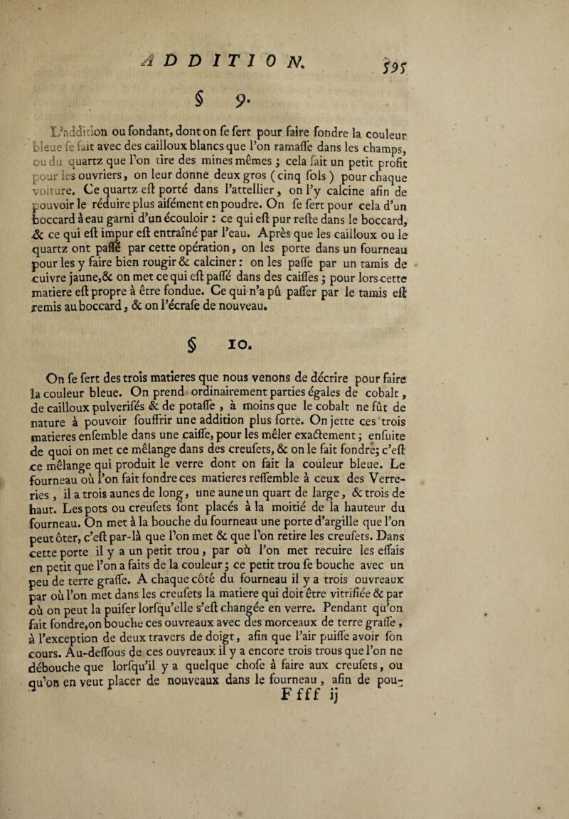 L/addiùon ou fondant, dont on fefert pour faire fondre la couleur bleue fe fait avec des cailloux blancs que l’on ramalfe dans les champs, ou du quartz que Ton tire des mines mêmes ; cela fait un petit profit pour les ouvriers, on leur donne deux gros (cinq fols) pour chaque voiture. Ce quartz eft porté dans l’attellier, on l’y calcine afin de pouvoir le réduire plus aifément en poudre. On fefert pour cela d’un boccard àeau garni d’un écouloir : ce qui eft pur refte dans le boccard, & ce qui eft impur eft entraîné par l’eau. Après que les cailloux ou le quartz ont pafïé par cette opération, on les porte dans un fourneau pour les y faire bien rougir ôc calciner : on les palfe par un tamis de cuivre jaune,ôc on met ce qui eft palle dans des cailfes ; pour lors cette matière eft propre à être fondue. Ce qui n’a pu palfer par le tamis eft remis au boccard, ôc on l’écrafe de nouveau. § 10. On fe fert des trois matières que nous venons de décrire pour faire la couleur bleue. On prend ordinairement parties égales de cobalt, de cailloux pulverifés & de potalfe , à moins que le cobalt ne fût de nature à pouvoir fouffrir une addition plus forte. On jette ces trois matières enfemble dans une caiffe, pour les mêler exactement ; enfuite de quoi on met ce mélange dans des creufets, ôc on le fait fondre; c’eft ce mélange qui produit le verre dont on fait la couleur bleue. Le fourneau où l’on fait fondre ces matières reffemble à ceux des Verre¬ ries , il a trois aunes de long, une aune un quart de large, 6c trois de haut. Les pots ou creufets font placés à la moitié de la hauteur du fourneau. On met à la bouche du fourneau une porte d’argille que l’on peut ôter, c’eft par-là que l’on met ôc que Ton retire les creufets. Dans cette porte il y a un petit trou, par où l’on met recuire les elïais en petit que l’on a faits de la couleur ; ce petit trou fe bouche avec un peu de terre graffe. A chaque côté du fourneau il y a trois ouvreaux par où l’on met dans les creufets la matière qui doit être vitrifiée ôc par où on peut la puifer lorfqu’elle s’eft changée en verre. Pendant qu’on fait fondre,on bouche ces ouvreaux avec des morceaux de terre graife , à l’exception de deux travers de doigt, afin que l’air puiffe avoir fon cours. Au-deffous de ces ouvreaux il y a encore trois trous que l’on ne débouche que lorfqu’il y a quelque chofe à faire aux creufets, ou ciu’on en veut placer de nouveaux dans le fourneau , afin de pou- * F f f f ij