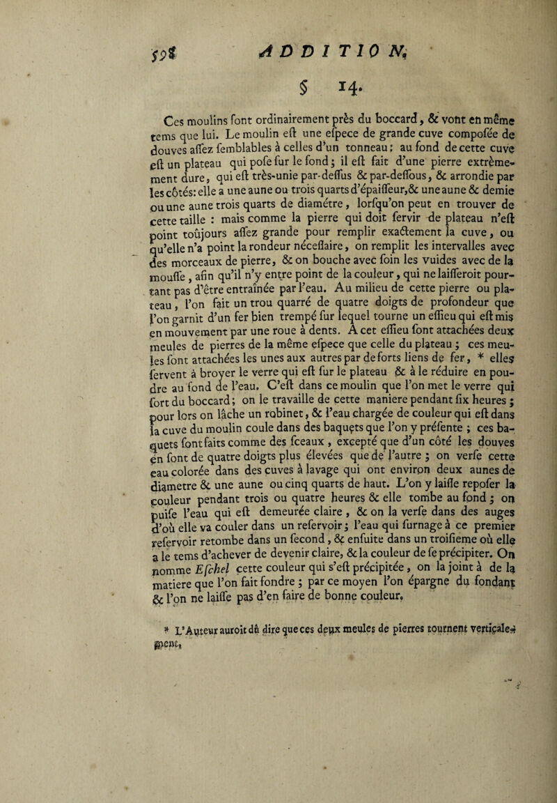 Sç>t ADDITION, § 14. Ces moulins font ordinairement près du boccard, & vont en même tems que lui. Le moulin eft une efpece de grande cuve compofée de douves aflez femblables à celles d’un tonneau; au fond de cette cuve eft un plateau qui pofe fur le fond ; il eft fait d’une pierre extrême¬ ment dure, qui eft très-unie par-deflùs &par-deflous, & arrondie par les côtés: elle a une aune ou trois quarts d’épaifleur,&; une aune & demie ou une aune trois quarts de diamètre, lorfqu’on peut en trouver de cette taille : mais comme la pierre qui doit fervir de plateau n’eft point toujours aflez grande pour remplir exattement la cuve, ou qu’elle n’a point la rondeur néceflaire, on remplit les intervalles avec des morceaux de pierre, & on bouche avec foin les vuides avec de la moufle , afin qu’il n’y entre point de la couleur, qui nelaifleroit pour¬ tant pas d’être entraînée par l’eau. Au milieu de cette pierre ou pla¬ teau , l’on fait un trou quarré de quatre doigts de profondeur que l’on garnit d’un fer bien trempé fur lequel tourne un eflieu qui eft mis en mouvement par une roue à dents. À cet eflieu font attachées deux meules de pierres de la même efpece que celle du plateau ; ces meu¬ les font attachées les unes aux autres par de forts liens de fer, * elles fervent à broyer le verre qui eft fur le plateau & à le réduire en pou¬ dre au fond de l’eau. C’eft dans ce moulin que l’on met le verre qui fort du boccard; on le travaille de cette maniere pendant fix heures ; pour lors on lâche un robinet, & l’eau chargée de couleur qui eft dans ia cuve du moulin coule dans des baquçts que l’on y préfente ; ces ba¬ quets font faits comme des fceaux , excepté que d’un côté les douves en font de quatre doigts plus élevées que de l’autre ; on verfe cette eau colorée dans des cuves à lavage qui ont environ deux aunes de diamètre & une aune ou cinq quarts de haut. L’on y laifle repofer la couleur pendant trois ou quatre heures & elle tombe au fond ; on puife l’eau qui eft demeurée claire , & on la verfe dans des auges d’où elle va couler dans un refervoir ; l’eau qui fumage à ce premier refervoir retombe dans un fécond, & enfuite dans un troifieme où elle a le tems d’achever de devenir claire, &la couleur de fe précipiter. On nomme Efebei cette couleur qui s’eft précipitée , on la joint à de la matière que l’on fait fondre ; par ce moyen l’on épargne du fondant ëc l’on ne laifle pas d’en fane de bonne couleur. * L’Auteur auroit dû dire <jue ces deux meules de pierres tournent verticale¬ ment,