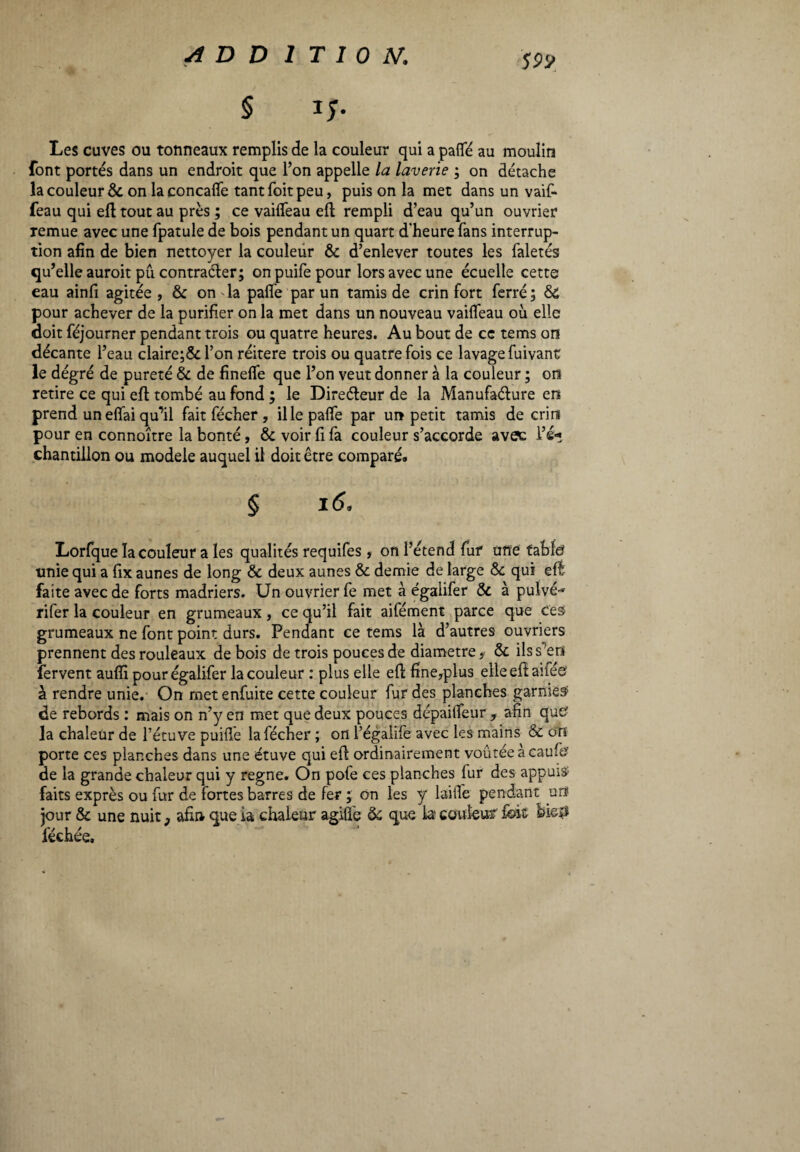 § IJ. Les cuves ou tonneaux remplis de la couleur qui a palle au moulin font portés dans un endroit que l’on appelle la laverie ; on détache la couleur & on laconcalfe tant foit peu, puis on la met dans un vaif- feau qui eft tout au près ; ce vailfeau eft rempli d’eau qu’un ouvrier remue avec une fpatule de bois pendant un quart d'heure fans interrup¬ tion afin de bien nettoyer la couleur & d’enlever toutes les faletés qu’elle auroit pu contracter; onpuifepour lors avec une écuelle cette eau ainfi agitée , & on la palfe par un tamis de crin fort ferré; 6c pour achever de la purifier on la met dans un nouveau vailfeau où elle doit féjourner pendant trois ou quatre heures. Au bout de ce tenus on décante l’eau claire;&l’on réitéré trois ou quatre fois ce lavage fuivant le dégré de pureté & de finelfe que l’on veut donner à la couleur ; on retire ce qui eft tombé au fond ; le Directeur de la Manufacture en prend un efîai qu’il fait fécher , il le palfe par un petit tamis de crini pour en connoître la bonté, & voir fi fa couleur s’accorde avec l’é* chantillon ou modèle auquel il doit être comparé. § 16. Lorfque la couleur a les qualités requifes, on l’étend fur une table? unie qui a fix aunes de long & deux aunes & demie de large Sc qui dé¬ faite avec de forts madriers. Un ouvrier fe met à égaiifer & à pulvé-* rifer la couleur en grumeaux, ce qu’il fait aifément parce que ces grumeaux ne font point durs. Pendant ce tems là d’autres ouvriers prennent des rouleaux de bois de trois pouces de diamètre, & ilss^era fervent aulii pour égaiifer la couleur : plus elle eft fine,plus elle eft aifée à rendre unie. On met enfuite cette couleur fur des planches garnies? de rebords : mais on n’y en met que deux pouces dépailfeur , afin que? la chaleur de l’étuve puiflè la fécher ; on l’égalife avec les mains & on porte ces planches dans une étuve qui eft ordinairement voûtée à caufe de la grande chaleur qui y régné. On pofe ces planches lur des appuis? faits exprès ou fur de fortes barres de fer ; on les y laide pendant un jour & une nuit 3 afin que ia chaleur agifle 6c que la couleur fok bieiî féchée.