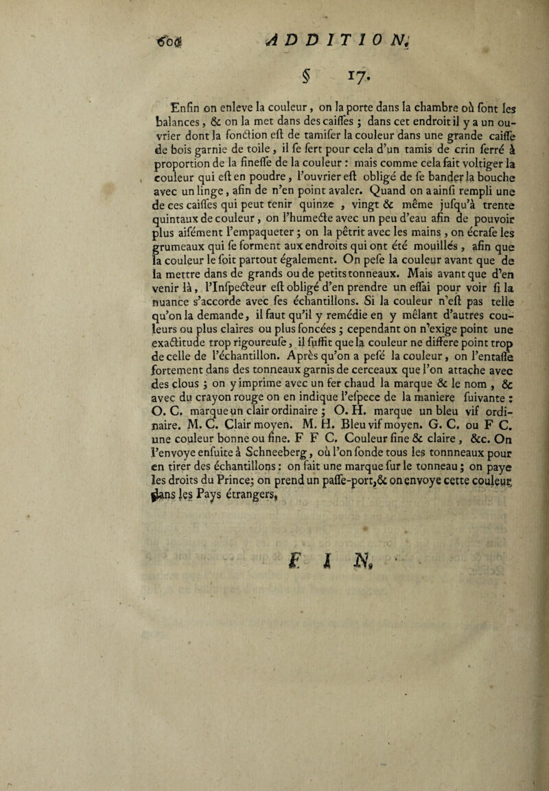 «fai* ADDITION; § 17- Enfin on enleve la couleur, on la porte dans la chambre oh font les balances, & on la met dans descaifies ; dans cet endroit il y a un ou¬ vrier dont la fon&ion efl de tamifer la couleur dans une grande caifle de bois garnie de toile , il fe fert pour cela d’un tamis de crin ferré à proportion de la fineffe de la couleur : mais comme cela fait voltiger la ( couleur qui eft en poudre, l’ouvrier efl: obligé de fe bandirla bouche avec un linge, afin de n’en point avaler. Quand on aainfi rempli une de ces caifles qui peut tenir quinze , vingt & même jufqu’à trente quintaux de couleur, on l’humeéte avec un peu d’eau afin de pouvoir plus aifément l’empaqueter ; on la pétrit avec les mains , on écrafe les grumeaux qui fe forment aux endroits qui ont été mouillés , afin que la couleur le foit partout également. On pefe la couleur avant que de la mettre dans de grands ou de petits tonneaux. Mais avant que d’en venir là, l’Infpeéteur efl obligé d’en prendre un elfai pour voir fi la nuance s’accorde avec fes échantillons. Si la couleur n’eft pas telle qu’on la demande, il faut qu’il y remédie en y mêlant d’autres cou¬ leurs ou plus claires ou plus foncées ; cependant on n’exige point une exa&itude trop rigoureufe, il fuffit que la couleur ne différé point trop de celle de l’échantillon. Après qu’on a pefé la couleur , on l’entafle fortement dans des tonneaux garnis de cerceaux que l’on attache avec des clous ; on y imprime avec un fer chaud la marque & le nom , & avec du crayon rouge on en indique l’efpece de la maniere fuivante : O. C. marque un clair ordinaire ; O. H. marque un bleu vif ordi¬ naire. M. C. Clair moyen. M. H. Bleu vif moyen. G. C. ou F C. une couleur bonne ou fine. F F C. Couleur fine & claire, &c. On l’envoye enfuite à Schneeberg, ou l’on fonde tous les tonnneaux pour en tirer des échantillons : on fait une marque fur le tonneau ; on paye les droits du Prince; on prend un palfe-port,Ôc on envoyé cette couleur |ians les Pays étrangers, F X K