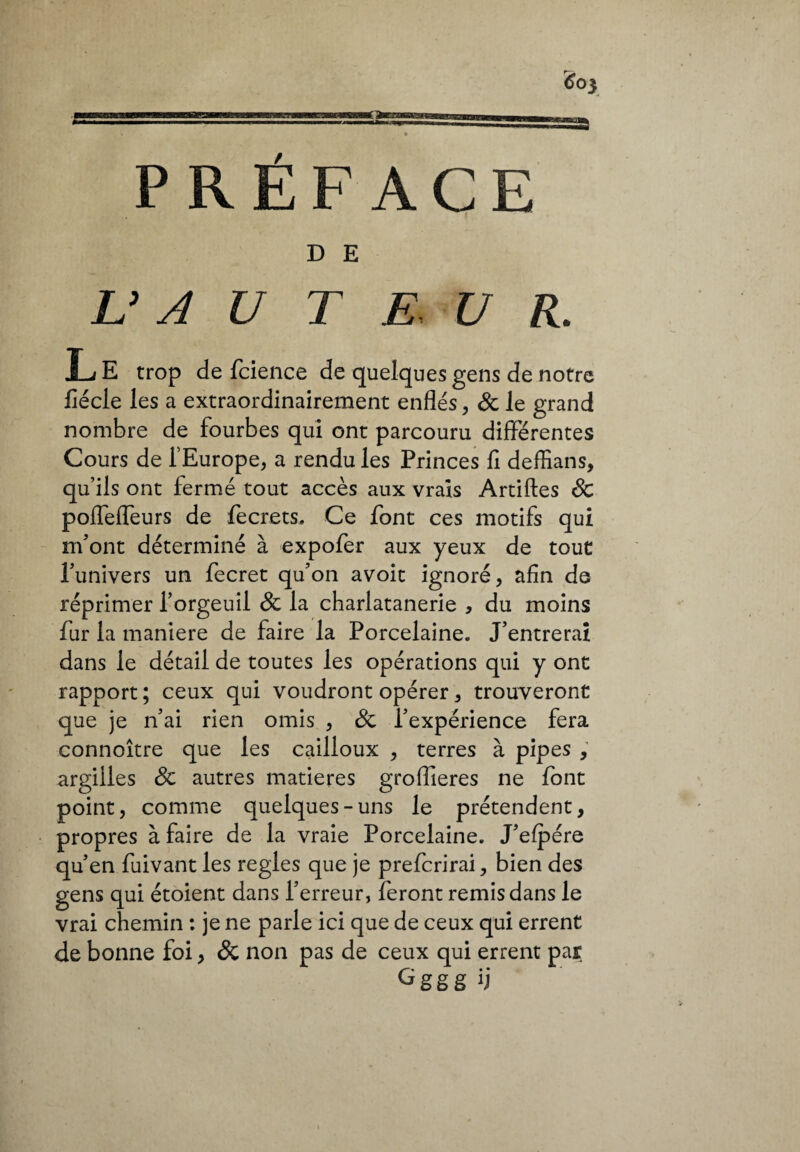 PRÉFACE D E L’A U T E, U R. L E trop de fcience de quelques gens de notre fiécle les a extraordinairement enflés, & le grand nombre de fourbes qui ont parcouru différentes Cours de fEurope, a rendu les Princes fi deffians, qu’ils ont fermé tout accès aux vrais Artiftes Sc polfefleurs de fecrets. Ce font ces motifs qui m'ont déterminé à expofer aux yeux de tout l’univers un fecret qu’on avoic ignoré, afin de réprimer l’orgeuil & la charlatanerie , du moins fur la maniere de faire la Porcelaine. J’entrerai dans le détail de toutes les opérations qui y ont rapport ; ceux qui voudront opérer, trouveront que je n’ai rien omis , & l’expérience fera connoître que les cailloux , terres à pipes , argilles & autres matières groflieres ne font point, comme quelques-uns le prétendent, propres à faire de la vraie Porcelaine. J’efpére qu’en fuivant les réglés que je preferirai, bien des gens qui étoient dans l’erreur, feront remis dans le vrai chemin : je ne parle ici que de ceux qui errent de bonne foi, & non pas de ceux qui errent par Ggggij