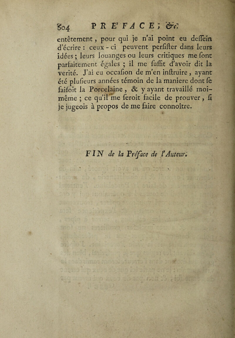 3ô4 P K E FA c e; &c: entêtement, pour qui je n5ai point eu deffeira d’écrire : ceux - ci peuvent perfifter dans leurs idées ; leurs louanges ou leurs critiques me font parfaitement égales ; il me fuffit d’avoir dit la vérité. J’ai eu occafion de m’en inftruire , ayant été plufieurs années témoin de la maniere dont fè faifoit la Porcelaine , & y ayant travaillé moi- même ; ce qu’ilme feroit facile de prouver, fî je jugeois à propos de me faire connoître. F IN de la Préface de /’Auteur»