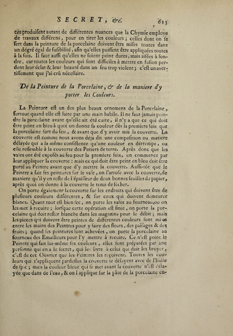 tes produifeht autant de différentes nuances que la Chymie employé de travaux différens, pour en tirer les couleurs ; celles dont on fe fert dans la peinture de la porcelaine doivent être mifes toutes dans un degré égal de fufibilité, afin qu’elles puiffent être appliquées toutes à la fois. Il faut auffi qu’elles ne foient point dures, mais aifées à fon¬ dre, car toutes les couleurs qui font difficiles-à mettre en fufion per¬ dent leur éclat «5e leur beauté dans un feu trop violent; c’eftunaver- tiffement que j’ai crû néceffaire. îDe la Peinture de la Porcelaine, ò1 de la maniere d’y porter les Couleurs. La Peinture eft un des plus beaux ofnemens de la Porcelaine , furtout quand elle effc faite par une main habile. 11 ne faut jamais pein¬ dre la porcelaine avant qu’elle ait été cuite , il n’y a que ce qui doit être peint en bleu à quoi on donne fa couleur dès la premiere fois que la porcelaine fort du feu , & avant que d'y avoir mis la couverte. La couverte ed comme nous avons déjà dit une compofition ou matière délayée qui a la même confidence qu’une couleur en détrempe, ou elle reffernble à la couverte des Potiers de terre. Après donc que les va!es ont été expofés au feu pour la premiere fois, on commence par leur appliquer la couverte : mais ce qui doit être peint en bleu doit être porté au Peintre avant que d’y mettre la couverte. Auflî-tôt que le Peintre a fait fes peintures fur le vare , on l’arrofe avec la couverte,de maniere qu’il y en rede de l epaiffeur de deux bonnes feuilles de papier 9 après quoi on donne à la couverte le tems de lécher. On porte également la couverte fur les endroits qui doivent être de pludeurs couleurs différentes , & fur ceux qui doivent demeurer blancs. Quant tout ed bien fée, on porte les vaies au fourneau,ou on les met à recuire ; lorfque cette opération ed finie , on porte la por¬ celaine qui doitreder blanche dans les maga zi ns pour le débit ; mais les pièces qui doivent être peintes de différentes couleurs lont mi os entre les mains des Peintres pour y faire des fleurs , des païiages & des fruits ; quand fes peintures font achevées , on porte la porcelaine au fourneau des Emaüleurs pour l’y mettre à recuire. Ce n’tfl point le Peintre qui fait lui-même fes couleurs , elles lont préparées par une perfonne qui en a le lecret, qui le' livre à celui qui doit les broyer , c’tfl de cet Ouvrier que les Peintres les reçoivent. Toutes les cou¬ leurs qui s’appliquent pardelius la couverte le délayent avec de l’huile de fp c ; mais la couleur bleue qui le met avant la couverte n’e A déla¬ yée que dans de Peau, & on 1 applique fur la pâte de la porceiame en-