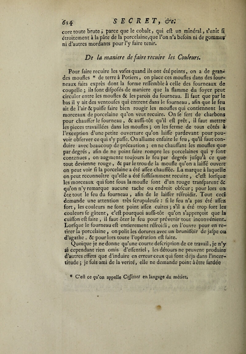 coretoute brute ï parce que le cobalt, qui eft un minéral, s’unit 11 étroitement à la pâte de la porcelaine,que Ton n’a befoin ni de gommes ni d’autres mordants pour l’y faire tenir. De la maniere de faire recuire les Couleurs. Pour faire recuire les vafes quand ils ont été peints, on a de gran¬ des moufles * de terre à Potiers, on place ces moufles dans des four¬ neaux faits exprès dont la forme reffemble à celle des fourneaux de coupelle ; ils font difpofés de maniere que la flamme du foyer peut circuler entre les moufles & les parois du fourneau. Il faut que par le bas il y ait des ventoufes qui entrent dans le fourneau , afin que le feu ait de l’air &puifl’e faire bien rougir les moufles qui contiennent les morceaux de porcelaine qu’on veut recuire. On fe fert de charbons pour chauffer le fourneau , & aufli-tôt qu’il efl; prêt, il faut mettre les pièces travaillées dans les moufles ; on les ferme de tous côtés à l’exception d’une petite ouverture qu’on laifle pardevant pour pou¬ voir obferver ce qui s’y paflfe. On allume enfuite le feu, qu’il faut con¬ duire avec beaucoup de précaution ; en ne chauffant les moufles que par degrés , afin de ne point faire rompre les porcelaines qui y font contenues , on augmente toujours le feu par degrés jufqu’à ce que tout devienne rouge , & par le trou de la moufle qu’on a laifle ouvert on peut voir fi la porcelaine a été aflez chauffée. La marque à laquelle on peut rcconnoître qu’elle a été fuffifamment recuite , c’eft lorfque les morceaux qui font fous la moufle font d’un rouge tranfparent 8c qu’on n’y remarque aucune tache ou endroit obfcur; pour lors on ôte tout le feu du fourneau , afin de le laiffer réfroidir. Tout ceci demande une attention très fcrupuleufe : fi le feu n’a pas été aflez fort, les couleurs ne font point aflez cuites j s’il a été trop fort les couleurs fe gâtent, c’eft pourquoi aufli-tôt qu’on s’apperçoit que la cuiflon efl faite , il faut ôter le feu pour prévenir tout inconvénient. Lorfque le fourneau efl entièrement réfroidi, on l’ouvre pour en re¬ tirer la porcelaine , on polit les dorures avec un brunifloir de jafpe ou d’agathe , 8c pour lors toute l’opération efl faite. Quoique je ne donne qu’une courte defcription de ce travail, je n’y ai cependant rien omis d’elfentiel, les détours ne peuvent produire d’autres effets que d’induire en erreur ceux qui font déjà dans l’incer¬ titude ; je fuis ami de la vérité, elle ne demande point àêtre fardée * C’efl ce qu’on appelle CaJJettes en langage du métier.