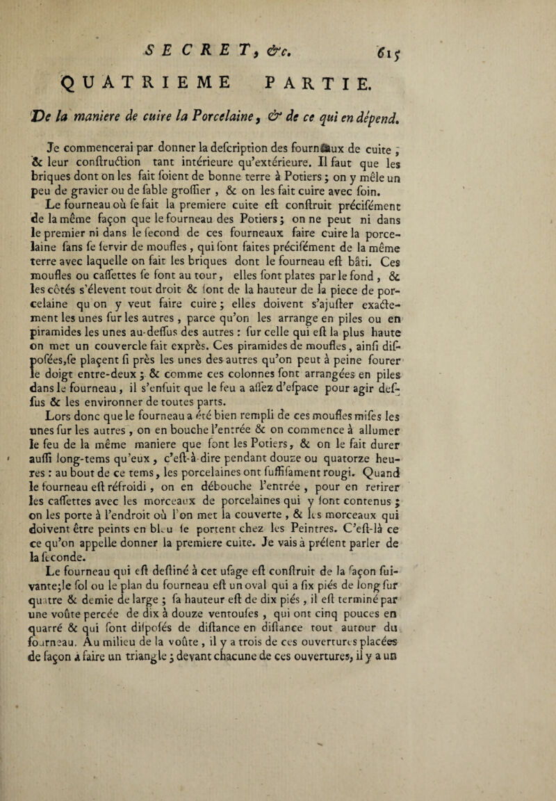 S E C R E T, &C. 61$ QUATRIEME PARTIE. De la maniere de cuire la Porcelaine, & de ce qui en dépend. Je commencerai par donner la defcription des fournÉaux de cuite ; & leur conftruétion tant intérieure qu’extérieure. Il faut que les briques dont on les fait foient de bonne terre à Potiers ; on y mêle un peu de gravier ou de fable groflier , 6c on les fait cuire avec foin. Le fourneau où fe fait la premiere cuite eft conftruit précifément de la même façon que le fourneau des Potiers; on ne peut ni dans le premier ni dans le fécond de ces fourneaux faire cuire la porce¬ laine fans fe lervir de moufles , qui font faites précifément de la même terre avec laquelle on fait les briques dont le fourneau eft bâti. Ces moufles ou cadettes fe font au tour, elles font plates par le fond , 6c les côtés s’élèvent tout droit 6c font de la hauteur de la piece de por¬ celaine qu on y veut faire cuire; elles doivent s’ajufter exacte¬ ment les unes fur les autres , parce qu’on les arrange en piles ou en piramides les unes au-deflus des autres : fur celle qui eft la plus haute on met un couvercle fait exprès. Ces piramides de moufles, ainfi difi* Î)ofées,fe plaçent fi près les unes des autres qu’on peut à peine fourer e doigt entre-deux ; 6c comme ces colonnes font arrangées en piles dans le fourneau , il s’enfuit que le feu a allez d’efpace pour agir def- fus Ôc les environner de toutes parts. Lors donc que le fourneau a été bien rempli de ces moufles mifes les unes fur les autres , on en bouche l’entrée 6c on commence à allumer le feu de la même maniere que font les Potiers, 6c on le fait durer aulii long-tems qu’eux, c’eft-à dire pendant douze ou quatorze heu¬ res : au bout de ce tems, les porcelaines ont fuflifament rougi. Quand le fourneau eft réfroidi, on en débouche l’entrée , pour en retirer les caflettes avec les morceaux de porcelaines qui y font contenus ; on les porte à l’endroit où l'on met la couverte , 6c ks morceaux qui doivent être peints en bLu le portent chez les Peintres. C’eft-là ce ce qu’on appelle donner la premiere cuite. Je vais à prélent parler de la feconde. Le fourneau qui eft deftiné à cet ufage eft conftruit de la raçon fui- vante;le fol ou le plan du fourneau eft un ovai qui a fix piés de long fur quatre 6c demie de large ; fa hauteur eft de dix piés, il eft terminé par une voûte percée de dix à douze ventoufes , qui ont cinq pouces en quarré 6c qui font dilpofés de diftance en difiance tout autour du fourneau. Au milieu de la voûte , il y a trois de ces ouvertures placées de façon a faire un triangle ; devant chacune de ces ouvertures, il y a uo