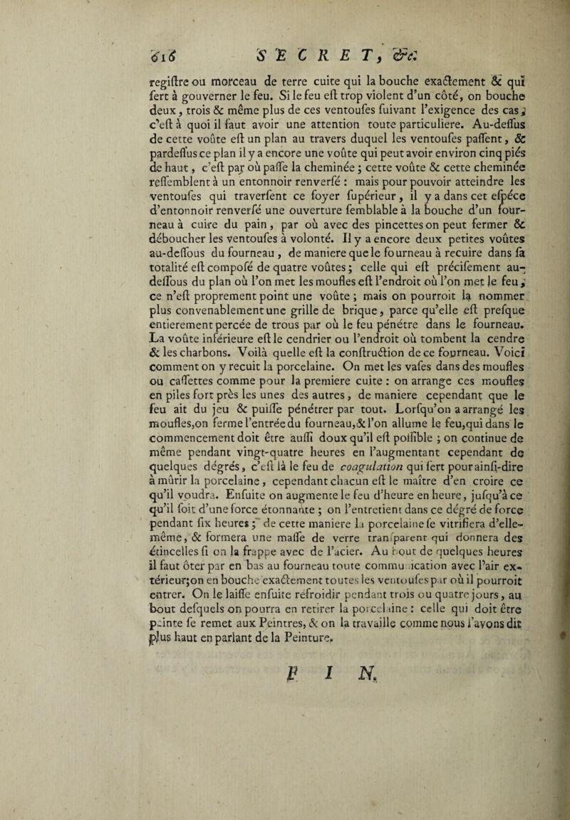 regiftre ou morceau de terre cuite qui la bouche exactement & qui fert à gouverner le feu. Si le feu eft trop violent d’un côté, on bouche deux, trois & même plus de ces ventoufes fuivant l’exigence des easy c’eft à quoi il faut avoir une attention toute particulière. Au-delfus de cette voûte eft un plan au travers duquel les ventoufes paffent, Sc pardeflus ce plan il y a encore une voûte qui peut avoir environ cinq pies de haut, c’eft par où pafle la cheminée ; cette voûte & cette cheminée relfemblent à un entonnoir renverfé : mais pour pouvoir atteindre les ventoufes qui traverfent ce foyer fupérieur, il y a dans cet efpéce d’entonnoir renverfé une ouverture femblableà la bouche d’un four¬ neau à cuire du pain, par où avec des pincettes on peut fermer & déboucher les ventoufes à volonté. Il y a encore deux petites voûtes au-deffous du fourneau , de maniere que le fourneau à recuire dans la totalité eft compofé de quatre voûtes ; celle qui eft précifement au- delTous du plan où l’on met les moufles eft l’endroit où l’on met le feu ce n’eft proprement point une voûte ; mais on pourroit la nommer plus convenablement une grille de brique, parce qu’elle eft prefque entièrement percée de trous par où le feu pénétre dans le fourneau. La voûte inférieure eft le cendrier ou l’endroit où tombent la cendre & les charbons. Voilà quelle eft la conftruélion de ce fourneau. Voici comment on y recuit la porcelaine. On met les vafes dans des moufles ou cadettes comme pour la premiere cuite : on arrange ces moufles en piles fort près les unes des autres, de maniere cependant que le feu ait du jeu & puiffe pénétrer par tout. Lorfqu’on a arrangé les moufles,on ferme l’entrée du fourneau,5c l’on allume le feu,qui dans le commencement doit être aufli doux qu’il eft poliible ; on continue de même pendant vingt-quatre heures en l’augmentant cependant de quelques degrés, c’eft là le feu de coagulation qui lèrt pourainfi-dire à mûrir la porcelaine, cependant chacun eft le maître d’en croire ce qu’il voudra. Enfuite on augmente le feu d’heure en heure, jufqu’àce qu’il foit d’une force étonnante ; on l’entretient dans ce dégré de force pendant fix heures ; de cette maniere la porcelaine fe vitrifiera d’elle- même ,& formera une mafle de verre rran parent qui donnera des étincelles fi on la frappe avec de l’acier. Au bout de quelques heures il faut ôter par en bas au fourneau toute commu ication avec Pair ex« térieurjon en bouche exactement toutes les ventoufes par où il pourroit entrer. On le laifle enfuite refroidir pendant trois ou quatre jours, au bout defquels on pourra en retirer la porcelaine : celle qui doit être peinte fe remet aux Peintres, 5c on la travaille comme nous l’avons dit plus haut en parlant de la Peinture. V i N,