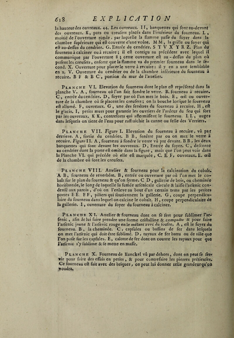 ifiS EXPLICATION la hauteur des ouvreaux. 44. Les ouvreaux. II, banquettes qui font au-devant des ouvreaux. K, pots ou creufets placés dans l’intérieur du fourneau. L , .moitié de l’ouverture ronde , par laquelle la flamme paffe du foyer dans la chambre fupérieure qui eft couverte d’une voûte. M M , la grille ou foyer qui eft au-deflus du cendrier. G. Entrée du cendrier. S T V X Y R Z. Plan du fourneau à calciner ouà recuire; il eft contigu au précédent avec lequel il communique par l’ouverture 8 ; cette ouverture eft au - deflus du plan où pofent les creufets, enforte que la flamme va du premier fourneau dans le fé¬ cond. X. Ouverture pour piacerle verre à recuire : il y en a une lemblable en x. V. Ouverture du cendrier ou de la chambre inférieure du fourneau à recuire. B F & B C , portion du mur de l’aitelier. Planche VI. Elévation du fourneau dont le plan eft repréfenté dans la planche V. A, fourneau où l’on fait fondre le verre. B. fourneau à recuire. C, entrée du cendrier. D, foyer par où l’on met le bois. E, œil ou ouver¬ ture de la chambre où fe placent les creufets; on la bouche lorfque le fourneau eft allumé. F, ouvreaux. G , une des fenêtres du fourneau à recuire. H , eft le glacis. I, petits murs pour garantir les ouvriers de l’ardeur du feu qui fort par les ouvreaux. K K, contreforts qui affermilfent le fourneau. LL, auges dans lefquels on tient de l’eau pour raffraîchir la canne ou felle des Verriers. Planche VII. Figure I. Elévation du fourneau à recuire, vû par derrière. A, fortie du cendrier. B B, fenêtre par ou on met le verre à recuire. Figure ILA, fourneau à fondre le verre vu par devant. B B , les deux banquettes qui font devant les ouvreaux. D, Entrée du foyer. C, defcente au cendrier dont la porte eft omife dans la figure , mais que l’on peut voir dans la Planche VI. qui précédé où elle eft marquée, C, E F, ouvreaux, E. œil de la chambre où font les creufets. Planche VIII. Attelier & fourneau pour îa calcination du cobalt; A B, fourneau de reverbére. B, entrée ou ouverture par où l’on met le co¬ balt fur le plan du fourneau & qu’on ferme. C D , gallerie de bois, ou cheminée horifontale, le long de laquelle la fumée arfenicale circule & lailfe l’arfenic con- denfé aux parois , d’où on l’enleve au bout d’un certain tems par les petites portes E E FF, piliers qui fbutiennent la gallerie. G , coupe perpendicu¬ laire du fourneau dans lequel on calcine le cobalt. H , coupe perpendiculaire de la gallerie. I, ouverture du foyer du fourneau à calciner. Planche XT. Attelier & fourneau dont on fe lert pour fiublimer l’ar- fenic , afin de lui faire prendre une forme criftalline & compare & pour faire l’arfenic jaune & l’arfenic rouge en le mêlant avec du tbufre. A , eft le foyer du fourneau. B , la cheminée. C , capfules ou badins de fer dans lefquels on met l’arfenic qui doit être fublimé. D , tuyaux de fer battu ou de tôle que l’on pofe fur les capfules. E, calotte de fer dont on couvre les tuyaux pour que l’arfemc s’yfublime & fe mette en mafie. Planche X. Fourneau de Kunckel vû par dehors, dont on peut fe fer^ vir pour faire des elfais en petits, & pour contrefaire les pierres prétieufes. Ce fourneau eft fait avec des briques, on peut lui donner telle grandeur qu’on voudra.