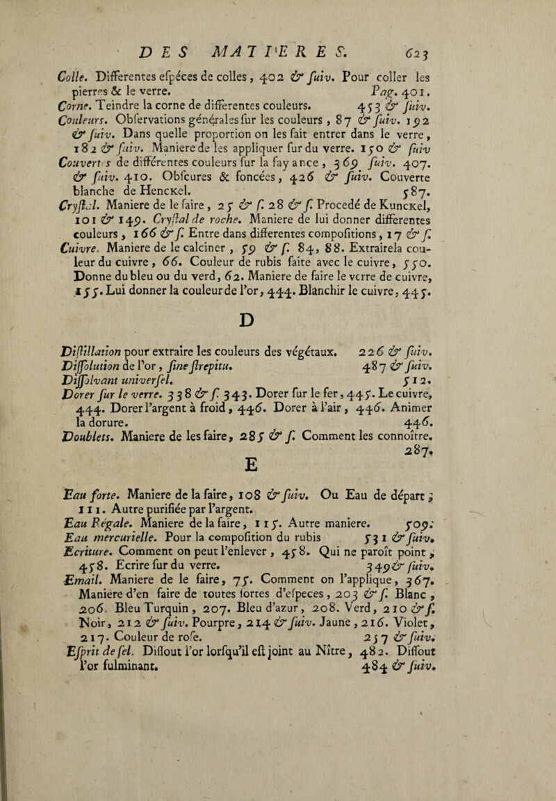 Colle. Differentes efpéces de colles, 402 & fuiv. Pour coller les pierres & le verre. Eag. 401. Corne. Teindre la corne de differentes couleurs. 453 & fuiv. Couleurs. Obfervations géniales fur les couleurs , 87 & fuiv. 192 & fuiv. Dans quelle proportion on les fait entrer dans le verre, 18 2 & fuiv. Maniere de les appliquer fur du verre, iyo & fuiv Couvert s de differentes couleurs fur la fay ance , 3 65? fuiv. 407. & fuiv. 410. Obfcures & foncées, 426 Ù“ fuiv. Couverte blanche de HencKel. y 87. Cryjlul. Maniere de le faire , 27 & f. 28 & f. Procédé de Kuncxel, 101 & I4i?* Cryflalde roche. Maniere de lui donner differentes couleurs , 166 & f. Entre dans differentes compofitions ,17 & f. Cuivre. Maniere de le calciner , yy> & f 84, 88. Extrairela cou¬ leur du cuivre , 66. Couleur de rubis faite avec le cuivre, yyo. Donne du bleu ou du verd, 62. Maniere de faire le verre de cuivre, lyy.Lui donner la couleurde Por, 444. Blanchir le cuivre, 447. D Difiillation pour extraire les couleurs des végétaux. 22 6 & fuiv. Dijfolution de Por, fuie frepitu. 487 & fuiv. Diffolvant univerfel. y 12. Dorer fur le verre. 338 & f. 343* Dorer fur le fer, 44 y. Le cuivre, 444. Dorer Pargent à froid, 446. Dorer à Pair, 44Ó. Animer la dorure. 446. Doublets. Maniere de les faire, 28S & f» Comment les connoître. Eau forte. Maniere de la faire, 108 &fuiv. Ou Eau de départ } J11. Autre purifiée par Pargent. Eau Fégale. Maniere de la faire, 1 r y. Autre maniere. yop; Eau mercurielle. Pour la compofition du rubis y 3 1 & fuiv• Ecriture. Comment on peut l’enlever , 45^ 8. Qui ne paroît point , 4y 8. Ecrire fur du verre. 349&(ùiv. Email. Maniere de le faire, 77. Comment on l’applique, 367. Maniere d’en faire de toutes lortes d’efpeces , 203 & f Blanc , 2.06 BleuTurquin, 207. Bleu d’azur, 208. Verd, 210&f. Noir, 212 & fuiv. Pourpre} 2i^p& fuiv. Jaune , 216. Violet, 217. Couleur de rofe. 2 j 7 & fuiv. Efprit de fel. Diflout Por lorfqu’il efl joint au Nître, 482. Diffout Por fulminant. 484 & fuiv.