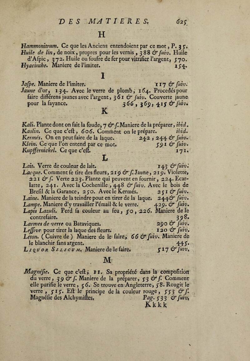 H Hammonitrum. Ce que les Anciens entendoient par ce mot, P. 3 7. Huile de lin, de noix, propres pour les vernis , 388 fuiv. Huile d’Afpic, 3 72. Huile ou foufre de fer pour vitrifier l’argent, 770. Hyacinthe. Maniere de l’imiter. 174. Jafpe. Maniere de l’imiter. iij & fuiv: Jaune d’or, 134. Ayec le verre de plombé 164. Procédés pour faire différens jaunes avec l’argent, 361 & fuiv. Couverte jaune pour lafayance. 366, j6p, /k1S & fu'lv* K Kali. Plante dont on fait la foude, 7 & f. Maniere de la préparer, ibid. Kaolin. Ce que c’efl, 60 6. Comment on le prépare. ibid. Kermès. On en peut faire de la laque. 242,244 & Juiv. Klein. Ce que l’on entend par ce mot. S91 & fuiv* Kupffernickel. Ce que c’eft. 171. L Lait. Verre de couleur de lait. 143 & fuiv• Lacque. Comment fe tire des fleurs, 2ip & f. Jaune, 21p. Violette, 221 & f. Verte 223. Plante qui peuvent en fournir, 224. Ecar- latte, 241. Avec la Cochenille ,448 &fuiv. Avec le bois de Brefil delà Garance, 270. Avecle Kermès. 251 & fuiv. Laine. Maniere de la teindre pour en tirer de la laque. 244^ fuiv. Lampe. Maniere d’y travailler l'émail & le verre. 42p. Ù* fuiv. Lapis Lazuli. Perd fa couleur au feu, 70, 226. Maniere de le contrefaire. 398. Larmes de verre ou Bataviques. 2po & fuiv. Lejftve pour tirer la laque des fleurs. 120 & fuiv, Léton. ( Cuivre de ) Maniere de le faire ; 66 & fuiv. Maniere de le blanchir fans argent. 445’» Li<iu or S1 li eum, Maniere de le faire. 717 ^fuiv, M Magnéfte. Ce que c’efl:,' i l. Sa propriété dans la compofition du verre, 39 & f. Maniere de la préparer, 73 & f Comment elle purifie le verre , j 6. Se trouve en Angleterre, 78. Rougit le verre , 717. Eft le principe delà couleur rouge, 773 & f Magnéfie des Alchymiftes. Pag- 733 & fuiv« &kkk